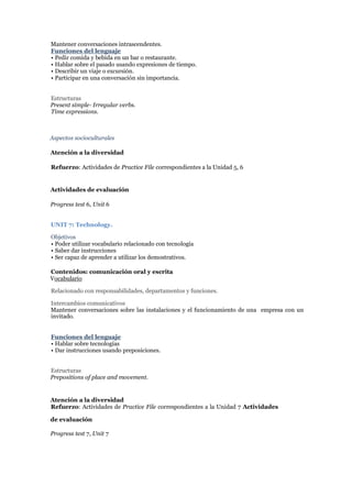 Mantener conversaciones intrascendentes.
Funciones del lenguaje
• Pedir comida y bebida en un bar o restaurante.
• Hablar sobre el pasado usando expresiones de tiempo.
• Describir un viaje o excursión.
• Participar en una conversación sin importancia.
Estructuras
Present simple- Irregular verbs.
Time expressions.
Aspectos socioculturales
Atención a la diversidad
Refuerzo: Actividades de Practice File correspondientes a la Unidad 5, 6
Actividades de evaluación
Progress test 6, Unit 6
UNIT 7: Technology.
Objetivos
• Poder utilizar vocabulario relacionado con tecnología
• Saber dar instrucciones
• Ser capaz de aprender a utilizar los demostrativos.
Contenidos: comunicación oral y escrita
Vocabulario
Relacionado con responsabilidades, departamentos y funciones.
Intercambios comunicativos
Mantener conversaciones sobre las instalaciones y el funcionamiento de una empresa con un
invitado.
Funciones del lenguaje
• Hablar sobre tecnologías
• Dar instrucciones usando preposiciones.
Estructuras
Prepositions of place and movement.
Atención a la diversidad
Refuerzo: Actividades de Practice File correspondientes a la Unidad 7 Actividades
de evaluación
Progress test 7, Unit 7
 