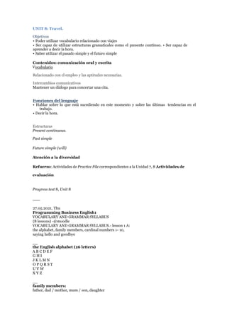 UNIT 8: Travel.
Objetivos
• Poder utilizar vocabulario relacionado con viajes
• Ser capaz de utilizar estructuras gramaticales como el presente continuo. • Ser capaz de
aprender a decir la hora.
• Saber utilizar el pasado simple y el futuro simple
Contenidos: comunicación oral y escrita
Vocabulario
Relacionado con el empleo y las aptitudes necesarias.
Intercambios comunicativos
Mantener un diálogo para concertar una cita.
Funciones del lenguaje
• Hablar sobre lo que está sucediendo en este momento y sobre las últimas tendencias en el
trabajo.
• Decir la hora.
Estructuras
Present continuous.
Past simple
Future simple (will)
Atención a la diversidad
Refuerzo: Actividades de Practice File correspondientes a la Unidad 7, 8 Actividades de
evaluación
Progress test 8, Unit 8
___
27.05.2021, Thu
Programming Business English1
VOCABULARY AND GRAMMAR SYLLABUS
(8 lessons) -@moodle
VOCABULARY AND GRAMMAR SYLLABUS.- lesson 1 A:
the alphabet, family members, cardinal numbers 1- 10,
saying hello and goodbye
__
the English alphabet (26 letters)
A B C D E F
G H I
J K L M N
O P Q R S T
U V W
X Y Z
__
family members:
father, dad / mother, mum / son, daughter
 