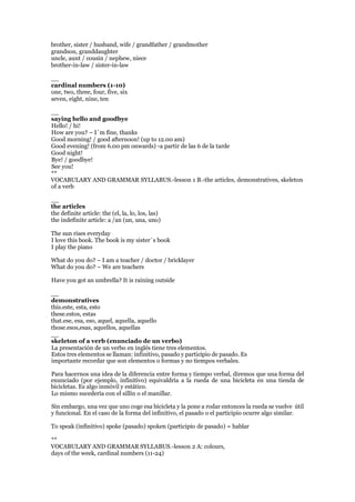 brother, sister / husband, wife / grandfather / grandmother
grandson, granddaughter
uncle, aunt / cousin / nephew, niece
brother-in-law / sister-in-law
__
cardinal numbers (1-10)
one, two, three, four, five, six
seven, eight, nine, ten
__
saying hello and goodbye
Hello! / hi!
How are you? – I´m fine, thanks
Good morning! / good afternoon! (up to 12.00 am)
Good evening! (from 6.00 pm onwards) -a partir de las 6 de la tarde
Good night!
Bye! / goodbye!
See you!
**
VOCABULARY AND GRAMMAR SYLLABUS.-lesson 1 B.-the articles, demonstratives, skeleton
of a verb
__
the articles
the definite article: the (el, la, lo, los, las)
the indefinite article: a /an (un, una, uno)
The sun rises everyday
I love this book. The book is my sister´s book
I play the piano
What do you do? – I am a teacher / doctor / bricklayer
What do you do? – We are teachers
Have you got an umbrella? It is raining outside
__
demonstratives
this.este, esta, esto
these.estos, estas
that.ese, esa, eso, aquel, aquella, aquello
those.esos,esas, aquellos, aquellas
__
skeleton of a verb (enunciado de un verbo)
La presentación de un verbo en inglés tiene tres elementos.
Estos tres elementos se llaman: infinitivo, pasado y participio de pasado. Es
importante recordar que son elementos o formas y no tiempos verbales.
Para hacernos una idea de la diferencia entre forma y tiempo verbal, diremos que una forma del
enunciado (por ejemplo, infinitivo) equivaldría a la rueda de una bicicleta en una tienda de
bicicletas. Es algo inmóvil y estático.
Lo mismo sucedería con el sillín o el manillar.
Sin embargo, una vez que uno coge esa bicicleta y la pone a rodar entonces la rueda se vuelve útil
y funcional. En el caso de la forma del infinitivo, el pasado o el participio ocurre algo similar.
To speak (infinitivo) spoke (pasado) spoken (participio de pasado) = hablar
**
VOCABULARY AND GRAMMAR SYLLABUS.-lesson 2 A: colours,
days of the week, cardinal numbers (11-24)
 