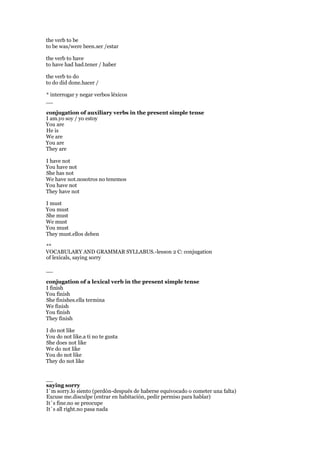 the verb to be
to be was/were been.ser /estar
the verb to have
to have had had.tener / haber
the verb to do
to do did done.hacer /
* interrogar y negar verbos léxicos
__
conjugation of auxiliary verbs in the present simple tense
I am.yo soy / yo estoy
You are
He is
We are
You are
They are
I have not
You have not
She has not
We have not.nosotros no tenemos
You have not
They have not
I must
You must
She must
We must
You must
They must.ellos deben
**
VOCABULARY AND GRAMMAR SYLLABUS.-lesson 2 C: conjugation
of lexicals, saying sorry
__
conjugation of a lexical verb in the present simple tense
I finish
You finish
She finishes.ella termina
We finish
You finish
They finish
I do not like
You do not like.a ti no te gusta
She does not like
We do not like
You do not like
They do not like
__
saying sorry
I´m sorry.lo siento (perdón-después de haberse equivocado o cometer una falta)
Excuse me.disculpe (entrar en habitación, pedir permiso para hablar)
It´s fine.no se preocupe
It´s all right.no pasa nada
 