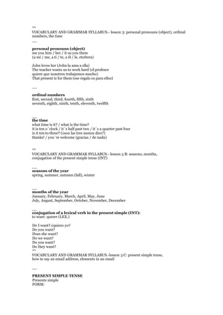 **
VOCABULARY AND GRAMMAR SYLLABUS.- lesson 3: personal pronouns (object), ordinal
numbers, the time
__
personal pronouns (object)
me you him / her / it us you them
(a mí / me, a ti / te, a él / le, etcétera)
John loves her (John la ama a ella)
The teacher wants us to work hard (el profesor
quiere que nosotros trabajemos mucho)
That present is for them (ese regalo es para ellos)
__
ordinal numbers
first, second, third, fourth, fifth, sixth
seventh, eighth, ninth, tenth, eleventh, twelfth
__
the time
what time is it? / what is the time?
it is ten o´clock / it´s half past two / it´s a quarter past four
is it ten to three? (¿son las tres menos diez?)
thanks! / you´re welcome (gracias / de nada)
**
VOCABULARY AND GRAMMAR SYLLABUS.- lesson 3 B: seasons, months,
conjugation of the present simple tense (INT)
__
seasons of the year
spring, summer, autumn (fall), winter
__
months of the year
January, February, March, April, May, June
July, August, September, October, November, December
__
conjugation of a lexical verb in the present simple (INT):
to want: querer (LEX.)
Do I want?.¿quiero yo?
Do you want?
Does she want?
Do we want?
Do you want?
Do they want?
**
VOCABULARY AND GRAMMAR SYLLABUS.-lesson 3 C: present simple tense,
how to say an email address, elements in an email
__
PRESENT SIMPLE TENSE
Presente simple
FORM:
 
