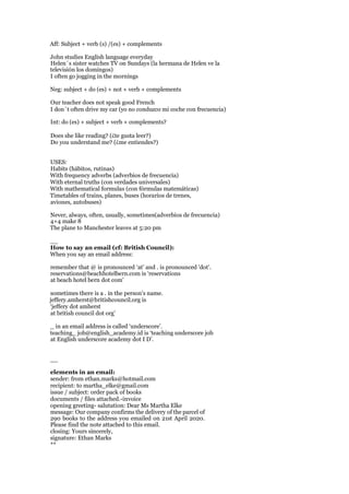 Aff: Subject + verb (s) /(es) + complements
John studies English language everyday
Helen´s sister watches TV on Sundays (la hermana de Helen ve la
televisión los domingos)
I often go jogging in the mornings
Neg: subject + do (es) + not + verb + complements
Our teacher does not speak good French
I don´t often drive my car (yo no conduzco mi coche con frecuencia)
Int: do (es) + subject + verb + complements?
Does she like reading? (¿te gusta leer?)
Do you understand me? (¿me entiendes?)
USES:
Habits (hábitos, rutinas)
With frequency adverbs (adverbios de frecuencia)
With eternal truths (con verdades universales)
With mathematical formulas (con fórmulas matemáticas)
Timetables of trains, planes, buses (horarios de trenes,
aviones, autobuses)
Never, always, often, usually, sometimes(adverbios de frecuencia)
4+4 make 8
The plane to Manchester leaves at 5:20 pm
__
How to say an email (cf: British Council):
When you say an email address:
remember that @ is pronounced ‘at’ and . is pronounced 'dot'.
reservations@beachhotelbern.com is ‘reservations
at beach hotel bern dot com’
sometimes there is a . in the person's name.
jeffery.amherst@britishcouncil.org is
‘jeffery dot amherst
at british council dot org’
_ in an email address is called ‘underscore’.
teaching_ job@english_academy.id is ‘teaching underscore job
at English underscore academy dot I D’.
__
elements in an email:
sender: from ethan.marks@hotmail.com
recipient: to martha_elke@gmail.com
issue / subject: order pack of books
documents / files attached.-invoice
opening greeting- salutation: Dear Ms Martha Elke
message: Our company confirms the delivery of the parcel of
290 books to the address you emailed on 21st April 2020.
Please find the note attached to this email.
closing: Yours sincerely,
signature: Ethan Marks
**
 
