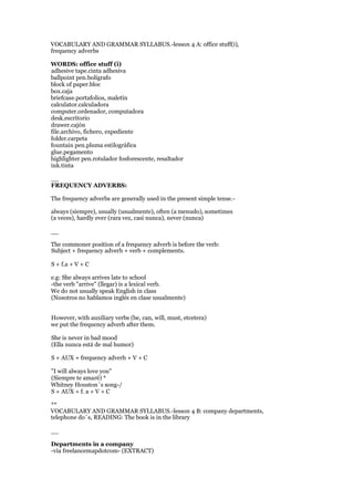 VOCABULARY AND GRAMMAR SYLLABUS.-lesson 4 A: office stuff(i),
frequency adverbs
WORDS: office stuff (i)
adhesive tape.cinta adhesiva
ballpoint pen.bolígrafo
block of paper.bloc
box.caja
briefcase.portafolios, maletín
calculator.calculadora
computer.ordenador, computadora
desk.escritorio
drawer.cajón
file.archivo, fichero, expediente
folder.carpeta
fountain pen.pluma estilográfica
glue.pegamento
highlighter pen.rotulador fosforescente, resaltador
ink.tinta
__
FREQUENCY ADVERBS:
The frequency adverbs are generally used in the present simple tense.-
always (siempre), usually (usualmente), often (a menudo), sometimes
(a veces), hardly ever (rara vez, casi nunca), never (nunca)
__
The commoner position of a frequency adverb is before the verb:
Subject + frequency adverb + verb + complements.
S + f.a + V + C
e.g: She always arrives late to school
-the verb "arrive" (llegar) is a lexical verb.
We do not usually speak English in class
(Nosotros no hablamos inglés en clase usualmente)
However, with auxiliary verbs (be, can, will, must, etcetera)
we put the frequency adverb after them.
She is never in bad mood
(Ella nunca está de mal humor)
S + AUX + frequency adverb + V + C
"I will always love you"
(Siempre te amaré) *
Whitney Houston´s song-/
S + AUX + f. a + V + C
**
VOCABULARY AND GRAMMAR SYLLABUS.-lesson 4 B: company departments,
telephone do´s, READING: The book is in the library
__
Departments in a company
-via freelancemapdotcom- (EXTRACT)
 