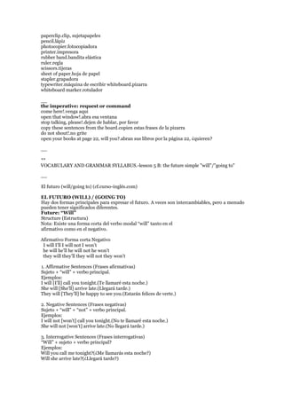 paperclip.clip, sujetapapeles
pencil.lápiz
photocopier.fotocopiadora
printer.impresora
rubber band.bandita elástica
ruler.regla
scissors.tijeras
sheet of paper.hoja de papel
stapler.grapadora
typewriter.máquina de escribir whiteboard.pizarra
whiteboard marker.rotulador
__
the imperative: request or command
come here!.venga aquí
open that window!.abra esa ventana
stop talking, please!.dejen de hablar, por favor
copy these sentences from the board.copien estas frases de la pizarra
do not shout!.no grite
open your books at page 22, will you?.abran sus libros por la página 22, ¿quieren?
__
**
VOCABULARY AND GRAMMAR SYLLABUS.-lesson 5 B: the future simple "will"/"going to"
__
El futuro (will/going to) (cf.curso-inglés.com)
EL FUTURO (WILL) / (GOING TO)
Hay dos formas principales para expresar el futuro. A veces son intercambiables, pero a menudo
pueden tener significados diferentes.
Future: “Will”
Structure (Estructura)
Nota: Existe una forma corta del verbo modal “will” tanto en el
afirmativo como en el negativo.
Afirmativo Forma corta Negativo
I will I’ll I will not I won’t
he will he’ll he will not he won’t
they will they’ll they will not they won’t
1. Affirmative Sentences (Frases afirmativas)
Sujeto + “will” + verbo principal.
Ejemplos:
I will [I’ll] call you tonight.(Te llamaré esta noche.)
She will [She’ll] arrive late.(Llegará tarde.)
They will [They’ll] be happy to see you.(Estarán felices de verte.)
2. Negative Sentences (Frases negativas)
Sujeto + “will” + “not” + verbo principal.
Ejemplos:
I will not [won’t] call you tonight.(No te llamaré esta noche.)
She will not [won’t] arrive late.(No llegará tarde.)
3. Interrogative Sentences (Frases interrogativas)
“Will” + sujeto + verbo principal?
Ejemplos:
Will you call me tonight?(¿Me llamarás esta noche?)
Will she arrive late?(¿Llegará tarde?)
 