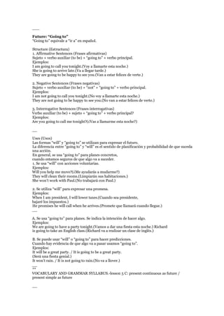 ___
Future: “Going to”
“Going to” equivale a “ir a” en español.
Structure (Estructura)
1. Affirmative Sentences (Frases afirmativas)
Sujeto + verbo auxiliar (to be) + “going to” + verbo principal.
Ejemplos:
I am going to call you tonight.(Voy a llamarte esta noche.)
She is going to arrive late.(Va a llegar tarde.)
They are going to be happy to see you.(Van a estar felices de verte.)
2. Negative Sentences (Frases negativas)
Sujeto + verbo auxiliar (to be) + “not” + “going to” + verbo principal.
Ejemplos:
I am not going to call you tonight.(No voy a llamarte esta noche.)
They are not going to be happy to see you.(No van a estar felices de verte.)
3. Interrogative Sentences (Frases interrogativas)
Verbo auxiliar (to be) + sujeto + “going to” + verbo principal?
Ejemplos:
Are you going to call me tonight?(¿Vas a llamarme esta noche?)
__
Uses (Usos)
Las formas “will” y “going to” se utilizan para expresar el futuro.
La diferencia entre “going to” y “will” es el sentido de planificación y probabilidad de que suceda
una acción.
En general, se usa “going to” para planes concretos,
cuando estamos seguros de que algo va a suceder.
1. Se usa “will” con acciones voluntarias.
Ejemplos:
Will you help me move?(¿Me ayudarás a mudarme?)
They will clean their rooms.(Limpiarán sus habitaciones.)
She won’t work with Paul.(No trabajará con Paul.)
2. Se utiliza “will” para expresar una promesa.
Ejemplos:
When I am president, I will lower taxes.(Cuando sea presidente,
bajaré los impuestos.)
He promises he will call when he arrives.(Promete que llamará cuando llegue.)
__
A. Se usa “going to” para planes. Se indica la intención de hacer algo.
Ejemplos:
We are going to have a party tonight.(Vamos a dar una fiesta esta noche.) Richard
is going to take an English class.(Richard va a realizar un clase de inglés.)
B. Se puede usar “will” o “going to” para hacer predicciones.
Cuando hay evidencia de que algo va a pasar usamos “going to”.
Ejemplos:
It will be a great party. / It is going to be a great party.
(Será una fiesta genial.)
It won’t rain. / It is not going to rain.(No va a llover.)
__
**
VOCABULARY AND GRAMMAR SYLLABUS.-lesson 5 C: present continuous as future /
present simple as future
__
 