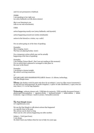 and it is not permanent or habitual.
FORM:
I am speaking to her right now
(yo estoy hablando con ella ahora mismo)
She is not listening to me
(ella no me está escuchando)
USES:
action happening exactly now [estoy hablando, está leyendo]
action happening around now [están estudiando]
action in the future[va a visitar, voy a salir]
For an action going on at the time of speaking:
Examples
She is singing. (now)
The boys are playing hockey. (now)
For a temporary action which may not be actually
happening at the time of speaking:
Examples
I am reading ‘Future Shock’. (but I am not reading at this moment)
For an action that is planned or arranged to take place in
the near in the future:
Examples
I am going to cinema tonight.
My uncle is arriving tomorrow.
__
**
VOCABULARY AND GRAMMAR SYLLABUS.-lesson 7 A: idioms, technology,
The Past Simple tense
__
Idioms: the donkey work (la parte más dura de un trabajo) / once in a blue moon (raramente) /
on and off (con interrupciones; de modo irregular) / a piece of cake (facilísimo) / a grey area (no
muy claro) / it´s in the bag (logrado)
__
Technology: webcam.cámara web / USB.lápiz de memoria / PDF.portable document format /
photocopier.fotocopiadora / signature.firma / keyboard.teclado / tablet.tableta / delete
(v).borrar / sign (v).firmar / send (v).enviar / forward(v).reenviar
__
The Past Simple tense:
(cf: englishtenses.com)
We use the Past Simple to talk about actions that happened
at a specific time in the past.
The actions can be short or long.
There can be a few actions happening one after another.
Subject + Verb (past form)
I was sleepy.
He didn't learn any Italian when he was in Italy two years ago.
 