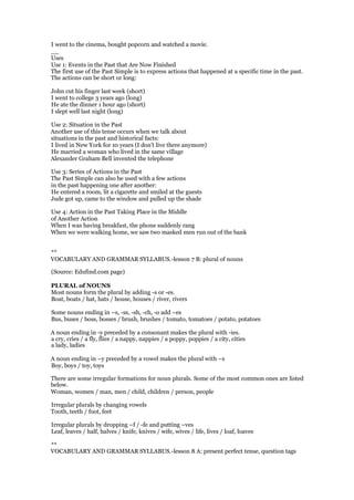 I went to the cinema, bought popcorn and watched a movie.
__
Uses
Use 1: Events in the Past that Are Now Finished
The first use of the Past Simple is to express actions that happened at a specific time in the past.
The actions can be short or long:
John cut his finger last week (short)
I went to college 3 years ago (long)
He ate the dinner 1 hour ago (short)
I slept well last night (long)
Use 2: Situation in the Past
Another use of this tense occurs when we talk about
situations in the past and historical facts:
I lived in New York for 10 years (I don't live there anymore)
He married a woman who lived in the same village
Alexander Graham Bell invented the telephone
Use 3: Series of Actions in the Past
The Past Simple can also be used with a few actions
in the past happening one after another:
He entered a room, lit a cigarette and smiled at the guests
Jude got up, came to the window and pulled up the shade
Use 4: Action in the Past Taking Place in the Middle
of Another Action
When I was having breakfast, the phone suddenly rang
When we were walking home, we saw two masked men run out of the bank
**
VOCABULARY AND GRAMMAR SYLLABUS.-lesson 7 B: plural of nouns
(Source: Edufind.com page)
PLURAL of NOUNS
Most nouns form the plural by adding -s or -es.
Boat, boats / hat, hats / house, houses / river, rivers
Some nouns ending in –s, -ss, -sh, -ch, -o add –es
Bus, buses / boss, bosses / brush, brushes / tomato, tomatoes / potato, potatoes
A noun ending in -y preceded by a consonant makes the plural with -ies.
a cry, cries / a fly, flies / a nappy, nappies / a poppy, poppies / a city, cities
a lady, ladies
A noun ending in –y preceded by a vowel makes the plural with –s
Boy, boys / toy, toys
There are some irregular formations for noun plurals. Some of the most common ones are listed
below.
Woman, women / man, men / child, children / person, people
Irregular plurals by changing vowels
Tooth, teeth / foot, feet
Irregular plurals by dropping –f / -fe and putting –ves
Leaf, leaves / half, halves / knife, knives / wife, wives / life, lives / loaf, loaves
**
VOCABULARY AND GRAMMAR SYLLABUS.-lesson 8 A: present perfect tense, question tags
 