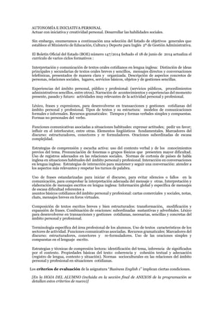 AUTONOMÍA E INICIATIVA PERSONAL
Actuar con iniciativa y creatividad personal. Desarrollar las habilidades sociales.
Sin embargo, enumeramos a continuación una selección del listado de objetivos generales que
establece el Ministerio de Educación, Cultura y Deporte para Inglés 2º de Gestión Administrativa.
El Boletín Oficial del Estado (BOE) número 147/2014 fechado el 18 de junio de 2014 actualiza el
currículo de varios ciclos formativos :
Interpretación y comunicación de textos orales cotidianos en lengua inglesa: Distinción de ideas
principales y secundarias de textos orales breves y sencillos, mensajes directos y conversaciones
telefónicas, presentados de manera clara y organizada. Descripción de aspectos concretos de
personas, relaciones sociales, lugares, servicios básicos, objetos y de gestiones sencillas.
Experiencias del ámbito personal, público y profesional: (servicios públicos, procedimientos
administrativos sencillos, entre otros). Narración de acontecimientos y experiencias del momento
presente, pasado y futuro: actividades muy relevantes de la actividad personal y profesional.
Léxico, frases y expresiones, para desenvolverse en transacciones y gestiones cotidianas del
ámbito personal y profesional. Tipos de textos y su estructura: modelos de comunicaciones
formales e informales. Recursos gramaticales: Tiempos y formas verbales simples y compuestas.
Formas no personales del verbo.
Funciones comunicativas asociadas a situaciones habituales: expresar actitudes; pedir un favor;
influir en el interlocutor, entre otras. Elementos lingüísticos fundamentales. Marcadores del
discurso: estructuradores, conectores y re formuladores. Oraciones subordinadas de escasa
complejidad.
Estrategias de comprensión y escucha activa: uso del contexto verbal y de los conocimientos
previos del tema. Pronunciación de fonemas o grupos fónicos que presenten mayor dificultad.
Uso de registros adecuados en las relaciones sociales. Normas de cortesía de países de habla
inglesa en situaciones habituales del ámbito personal y profesional. Interacción en conversaciones
en lengua inglesa: Estrategias de interacción para mantener y seguir una conversación: atender a
los aspectos más relevantes y respetar los turnos de palabra.
Uso de frases estandarizadas para iniciar el discurso, para evitar silencios o fallos en la
comunicación, para comprobar la interpretación adecuada del mensaje y otras. Interpretación y
elaboración de mensajes escritos en lengua inglesa: Información global y específica de mensajes
de escasa dificultad referentes a
asuntos básicos cotidianos del ámbito personal y profesional: cartas comerciales y sociales, notas,
chats, mensajes breves en foros virtuales.
Composición de textos escritos breves y bien estructurados: transformación, modificación y
expansión de frases. Combinación de oraciones: subordinadas sustantivas y adverbiales. Léxico
para desenvolverse en transacciones y gestiones cotidianas, necesarias, sencillas y concretas del
ámbito personal y profesional.
Terminología específica del área profesional de los alumnos. Uso de textos característicos de los
sectores de actividad. Funciones comunicativas asociadas. Recursos gramaticales: Marcadores del
discurso: estructuradores, conectores y re-formuladores. Uso de las oraciones simples y
compuestas en el lenguaje escrito.
Estrategias y técnicas de compresión lectora: identificación del tema, inferencia de significados
por el contexto. Propiedades básicas del texto: coherencia y cohesión textual y adecuación
(registro de lengua, contexto y situación). Normas socioculturales en las relaciones del ámbito
personal y profesional en situaciones cotidianas.
Los criterios de evaluación de la asignatura “Business English 1” implican ciertas condiciones.
[En la HOJA DEL ALUMNO (incluida en la sección final de ANEXOS de la programación se
detallan estos criterios de nuevo)]
 