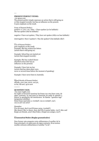 __
PRESENT PERFECT TENSE:
-via ego4u.com
The present perfect simple expresses an action that is still going on
or that stopped recently, but has an influence on the present.
It puts emphasis on the result.
Form of Present Perfect.-
positive: I / you / we / they – I have spoken (yo he hablado)
She has spoken (ella ha hablado)
negative: I have not spoken / They have not spoken (ell@s no han hablado)
interrogative: Have I spoken? / Has she spoken? (¿ha hablado ella?)
__
Use of Present Perfect.-
puts emphasis on the result
Example: She has written five letters
(action that is still going on)
Example: School has not started yet
(action that stopped recently)
Example: She has cooked dinner
(finished action that has an
influence on the present)
Example: I have lost my key
(action that has taken place once,
never or several times before the moment of speaking)
Example: I have never been to Australia.
__
Signal Words of Present Perfect
already, ever, just, never, not yet,
so far, till now, up to now
_____
QUESTION TAGS:
-via curso-inglés.com
En inglés es frecuente terminar las frases con otra frase corta, de
signo contrario, la cual tiene la intención de pedir la opinión o
buscar la aprobación del interlocutor. Se llaman "question tags"
(preguntas coletillas).
Estas frases equivalen a: ¿verdad?, ¿no es verdad?, ¿no?,
¿no es así? ¿en serio?
Ejemplos:
You eat meat, don’t you?(Comes carne, ¿verdad?)
She doesn’t like to dance, does she?(No le gusta bailar, ¿no?) Alex and
Sergio are friends, aren’t they?(Alex y Sergio son amigos, ¿no?)
__
Grammatical Rules (Reglas gramaticales)
Para formar esta pregunta corta utilizaremos el auxiliar de la
frase principal y su sujeto pero de signo contrario. Si no tuviera
auxiliar entonces utilizaríamos el auxiliar “to do”.
 