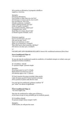 Si la oración es afirmativa, la pregunta coletilla es
negativa y viceversa.
Ejemplos:
Oraciones afirmativas
Your brother is older than you, isn’t he?
(Tu hermano es mayor que tú, ¿no es así?)
You can help me, can’t you?
(Puedes ayudarme, ¿verdad?)
John is getting married, isn’t he?
(John se casará, ¿verdad?)
You worked yesterday, didn’t you?
(Trabajaste ayer, ¿no?)
Sarah likes ice cream, doesn’t she?
(A Sarah le gusta el helado, ¿no?)
Oraciones negativas
You’re not from here, are you?
(No eres de aquí, ¿no?)
Kate’s not American, is she?
(Kate no es americana, ¿verdad?)
They didn’t go to class yesterday, did they?
(No fueron a la clase ayer, ¿verdad?)
__
**
VOCABULARY AND GRAMMAR SYLLABUS.-lesson 8 B: conditional sentences (Zero/One)
Zero Conditional (Tipo 0)
-via curso-inglés.com
Se usa este tipo de condicional cuando la condición y el resultado siempre es verdad, como por
ejemplo los hechos científicos.
IF +Condition + Result
If +present simple +present simple
Ejemplos:
If you heat water to 100° C, it boils
Water boils if you heat it to 100° C
(Si calientas agua a 100 ° C hierve)
If I don’t practice the piano everyday I play poorly
I play the piano poorly if I don’t practice everyday
(Si no practico el piano cada día toco mal)
Con este tipo de condicional, podemos sustituir “if”
por “when” sin alterar el significado.
__
First Conditional (Tipo 1)
-via curso-inglés.com
Este tipo de condicional se utiliza para el futuro y
en los casos en que es muy probable que la condición pasará.
IF+Condition+Result
If+present simple+future simple (“will”)
Ejemplos:
If Bill studies, he will pass the exam
 