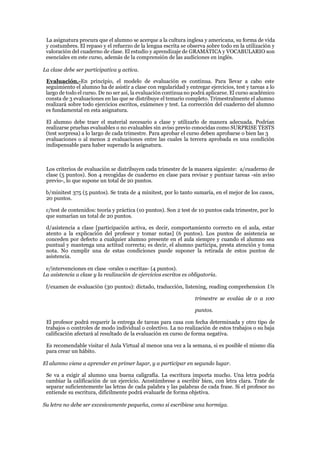 La asignatura procura que el alumno se acerque a la cultura inglesa y americana, su forma de vida
y costumbres. El repaso y el refuerzo de la lengua escrita se observa sobre todo en la utilización y
valoración del cuaderno de clase. El estudio y aprendizaje de GRAMÁTICA y VOCABULARIO son
esenciales en este curso, además de la comprensión de las audiciones en inglés.
La clase debe ser participativa y activa.
Evaluación.-En principio, el modelo de evaluación es continua. Para llevar a cabo este
seguimiento el alumno ha de asistir a clase con regularidad y entregar ejercicios, test y tareas a lo
largo de todo el curso. De no ser así, la evaluación continuano podrá aplicarse. El curso académico
consta de 3 evaluaciones en las que se distribuye el temario completo. Trimestralmente el alumno
realizará sobre todo ejercicios escritos, exámenes y test. La corrección del cuaderno del alumno
es fundamental en esta asignatura.
El alumno debe traer el material necesario a clase y utilizarlo de manera adecuada. Podrían
realizarse pruebas evaluables o no evaluables sin aviso previo conocidas como SURPRISE TESTS
(test sorpresa) a lo largo de cada trimestre. Para aprobar el curso deben aprobarse o bien las 3
evaluaciones o al menos 2 evaluaciones entre las cuales la tercera aprobada es una condición
indispensable para haber superado la asignatura.
Los criterios de evaluación se distribuyen cada trimestre de la manera siguiente: a/cuaderno de
clase (5 puntos). Son 4 recogidas de cuaderno en clase para revisar y puntuar tareas -sin aviso
previo-, lo que supone un total de 20 puntos.
b/minitest 375 (5 puntos). Se trata de 4 minitest, por lo tanto sumaría, en el mejor de los casos,
20 puntos.
c/test de contenidos: teoría y práctica (10 puntos). Son 2 test de 10 puntos cada trimestre, por lo
que sumarían un total de 20 puntos.
d/asistencia a clase [participación activa, es decir, comportamiento correcto en el aula, estar
atento a la explicación del profesor y tomar notas] (6 puntos). Los puntos de asistencia se
conceden por defecto a cualquier alumno presente en el aula siempre y cuando el alumno sea
puntual y mantenga una actitud correcta; es decir, el alumno participa, presta atención y toma
nota. No cumplir una de estas condiciones puede suponer la retirada de estos puntos de
asistencia.
e/intervenciones en clase -orales o escritas- (4 puntos).
La asistencia a clase y la realización de ejercicios escritos es obligatoria.
f/examen de evaluación (30 puntos): dictado, traducción, listening, reading comprehension Un
trimestre se evalúa de 0 a 100
puntos.
El profesor podrá requerir la entrega de tareas para casa con fecha determinada y otro tipo de
trabajos o controles de modo individual o colectivo. La no realización de estos trabajos o su baja
calificación afectará al resultado de la evaluación en curso de forma negativa.
Es recomendable visitar el Aula Virtual al menos una vez a la semana, si es posible el mismo día
para crear un hábito.
El alumno viene a aprender en primer lugar, y a participar en segundo lugar.
Se va a exigir al alumno una buena caligrafía. La escritura importa mucho. Una letra podría
cambiar la calificación de un ejercicio. Acostúmbrese a escribir bien, con letra clara. Trate de
separar suficientemente las letras de cada palabra y las palabras de cada frase. Si el profesor no
entiende su escritura, difícilmente podrá evaluarle de forma objetiva.
Su letra no debe ser excesivamente pequeña, como si escribiese una hormiga.
 