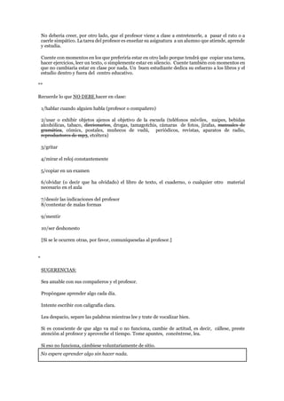 No debería creer, por otro lado, que el profesor viene a clase a entretenerle, a pasar el rato o a
caerle simpático. La tarea del profesor es enseñar su asignatura a un alumno que atiende, aprende
y estudia.
Cuente con momentos en los que preferiría estar en otro lado porque tendrá que copiar una tarea,
hacer ejercicios, leer un texto, o simplemente estar en silencio. Cuente también con momentos en
que no cambiaría estar en clase por nada. Un buen estudiante dedica su esfuerzo a los libros y el
estudio dentro y fuera del centro educativo.
**
Recuerde lo que NO DEBE hacer en clase:
1/hablar cuando alguien habla (profesor o compañero)
2/usar o exhibir objetos ajenos al objetivo de la escuela (teléfonos móviles, naipes, bebidas
alcohólicas, tabaco, diccionarios, drogas, tamagotchis, cámaras de fotos, jirafas, manuales de
gramática, cómics, postales, muñecos de vudú, periódicos, revistas, aparatos de radio,
reproductores de mp3, etcétera)
3/gritar
4/mirar el reloj constantemente
5/copiar en un examen
6/olvidar (o decir que ha olvidado) el libro de texto, el cuaderno, o cualquier otro material
necesario en el aula
7/desoír las indicaciones del profesor
8/contestar de malas formas
9/mentir
10/ser deshonesto
[Si se le ocurren otras, por favor, comuníqueselas al profesor.]
*
SUGERENCIAS:
Sea amable con sus compañeros y el profesor.
Propóngase aprender algo cada día.
Intente escribir con caligrafía clara.
Lea despacio, separe las palabras mientras lee y trate de vocalizar bien.
Si es consciente de que algo va mal o no funciona, cambie de actitud, es decir, cállese, preste
atención al profesor y aproveche el tiempo. Tome apuntes, concéntrese, lea.
Si eso no funciona, cámbiese voluntariamente de sitio.
No espere aprender algo sin hacer nada.
 