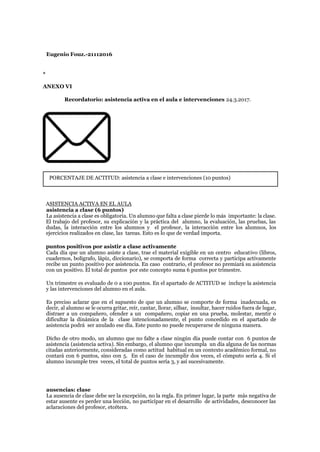 Eugenio Fouz.-21112016
*
ANEXO VI
Recordatorio: asistencia activa en el aula e intervenciones 24.3.2017.
PORCENTAJE DE ACTITUD: asistencia a clase e intervenciones (10 puntos)
ASISTENCIA ACTIVA EN EL AULA
asistencia a clase (6 puntos)
La asistencia a clase es obligatoria. Un alumno que falta a clase pierde lo más importante: la clase.
El trabajo del profesor, su explicación y la práctica del alumno, la evaluación, las pruebas, las
dudas, la interacción entre los alumnos y el profesor, la interacción entre los alumnos, los
ejercicios realizados en clase, las tareas. Esto es lo que de verdad importa.
puntos positivos por asistir a clase activamente
Cada día que un alumno asiste a clase, trae el material exigible en un centro educativo (libros,
cuadernos, bolígrafo, lápiz, diccionario), se comporta de forma correcta y participa activamente
recibe un punto positivo por asistencia. En caso contrario, el profesor no premiará su asistencia
con un positivo. El total de puntos por este concepto suma 6 puntos por trimestre.
Un trimestre es evaluado de 0 a 100 puntos. En el apartado de ACTITUD se incluye la asistencia
y las intervenciones del alumno en el aula.
Es preciso aclarar que en el supuesto de que un alumno se comporte de forma inadecuada, es
decir, al alumno se le ocurra gritar, reír, cantar, llorar, silbar, insultar, hacer ruidos fuera de lugar,
distraer a un compañero, ofender a un compañero, copiar en una prueba, molestar, mentir o
dificultar la dinámica de la clase intencionadamente, el punto concedido en el apartado de
asistencia podrá ser anulado ese día. Este punto no puede recuperarse de ninguna manera.
Dicho de otro modo, un alumno que no falte a clase ningún día puede contar con 6 puntos de
asistencia (asistencia activa). Sin embargo, el alumno que incumpla un día alguna de las normas
citadas anteriormente, consideradas como actitud habitual en un contexto académico formal, no
contará con 6 puntos, sino con 5. En el caso de incumplir dos veces, el cómputo sería 4. Si el
alumno incumple tres veces, el total de puntos sería 3, y así sucesivamente.
ausencias: clase
La ausencia de clase debe ser la excepción, no la regla. En primer lugar, la parte más negativa de
estar ausente es perder una lección, no participar en el desarrollo de actividades, desconocer las
aclaraciones del profesor, etcétera.
 