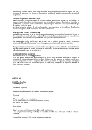 Cuando un alumno falta a clase debe preguntar a sus compañeros qué han hecho ese día y
ocuparse de las tareas. Por último, el alumno debe justificar la falta de asistencia al profesor de la
asignatura.
ausencias: pruebas de evaluación
Ocasionalmente, el alumno pierde la oportunidad de realizar una prueba de evaluación, un
examen o un test señalado previamente para una fecha. En ese caso, el alumno debe presentar un
justificante. El profesor cuenta con recursos suficientes para evaluarle. Cabe la posibilidad de que
el profesor exija una tarea
previa a la prueba además de ofrecer la opción a un examen en la Jornada de Incidencias,
exámenes sorpresa, tests o controles con fecha determinada.
justificantes: validez e inmediatez
Cada falta de asistencia ha de ser justificada mediante un documento oficial o una nota formal en
los que consten el motivo, la fecha y la hora de la ausencia. Los justificantes deben presentarse al
profesor de la asignatura el día siguiente a la falta para evitar malentendidos.
La presentación de los justificantes servirá para que el profesor tenga en cuenta un margen
mínimo de faltas justificadas en el cómputo de puntos destinados a la asistencia a clase.
Los puntos de asistencia activa, como todos los demás puntos son considerados trimestralmente.
En el primer trimestre se suman 6 puntos, en el segundo trimestre se empieza a sumar 6 puntos
y lo mismo sucede en el tercer trimestre.
INTERVENCIONES EN CLASE
intervenciones en clase (4 puntos)
Hay que contar además con la oportunidad de añadir hasta 4 puntos positivos al alumno en
concepto de intervenciones positivas en clase. Obviamente, si el alumno no realizase bien la tarea
de clase: respuestas en clase a preguntas del profesor, ejercicios en la pizarra, trabajos o cualquier
otro tipo de actividad, no sumaría el punto en cuestión y dispondría de 3 puntos posibles de
intervenciones en clase.
*
ANEXO VII
Did I Miss Anything
Tom Wayman
Did I miss anything?
Question frequently asked by students after missing a class
Nothing.
When we realized you weren't here
we sat with our hands folded on our desks in silence,
for the full two hours
Everything.
I gave an exam worth 40 per cent of the grade for this term
and assigned some reading due today on which I'm about to hand out a quiz worth 50 per cent
Nothing.
None of the content of this course has value or meaning
 