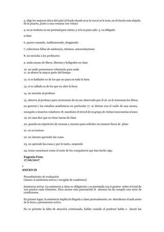 3. elige los mejores sitios del aula (al fondo donde ni se le vea ni se le note, en el rincón más alejado
de la pizarra, junto a una ventana con vistas)
4. no se molesta en ser puntual para entrar, y sí lo es para salir 5. va obligado
a clase
6. parece cansado, malhumorado, desganado
7. colecciona faltas de asistencia, retrasos, amonestaciones
8. no escucha a los profesores
9. anda escaso de libros, libretas y bolígrafos en clase
10. no suele presentarse voluntario para nada
11. se aburre la mayor parte del tiempo
12. si es hablador es de los que no para en toda la hora
13. si es callado es de los que no abre la boca
14. no escucha al profesor
15. observa al profesor para cerciorarse de no ser observado por él 16. no le interesan los libros
en general y los estudios académicos en particular 17. se distrae con el vuelo de una mosca,
mosquito o insectos voladores 18. mantiene el récord de su grupo de visitas innecesarias al aseo
19. en casa dice que no tiene tareas de clase
20. guarda un repertorio de excusas y razones para solicitar un examen fuera de plazo
21. no es curioso
22. no intenta aprender las cosas
23. no aprende las cosas y por lo tanto, suspende
24. toma vacaciones como el resto de los compañeros que han hecho algo
Eugenio Fouz
17/06/2017
*
ANEXO IX
Procedimiento de evaluación
(Anexo A-asistencia activa y recogida de cuadernos)
Asistencia activa.-La asistencia a clase es obligatoria y es premiada con 6 puntos sobre el total de
100 puntos cada trimestre. Para anotar esta puntuación el alumno ha de cumplir una serie de
condiciones.
En primer lugar, la asistencia implica la llegada a clase puntualmente, no abandonar el aula antes
de la hora y permanecer activo.
No se permite la falta de atención continuada, hablar cuando el profesor habla o desoír las
 