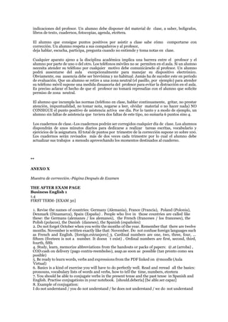 indicaciones del profesor. Un alumno debe disponer del material de clase, a saber, bolígrafos,
libros de texto, cuadernos, fotocopias, agenda, etcétera.
El alumno que consigue puntos positivos por asistir a clase sabe cómo comportarse con
corrección. Un alumno respeta a sus compañeros y al profesor,
deja hablar, escucha, participa, pregunta cuando no entiende y toma notas en clase.
Cualquier aparato ajeno a la disciplina académica implica una barrera entre el profesor y el
alumno por parte de uno o del otro. Los teléfonos móviles no se permiten en el aula. Si un alumno
necesita atender su teléfono por cualquier motivo debe comunicárselo al profesor. Un alumno
podrá ausentarse del aula excepcionalmente para manejar su dispositivo electrónico.
Obviamente, esa ausencia debe ser brevísima y no habitual. Jamás ha de suceder este en periodo
de evaluación. Que un alumno se retire a una zona neutral (el pasillo, por ejemplo) para atender
su teléfono móvil supone una medida disuasoria del profesor para evitar la distracción en el aula.
Es preciso aclarar el hecho de que el profesor no tomará represalias con el alumno que solicite
permiso de zona neutral.
El alumno que incumpla las normas (teléfono en clase, hablar continuamente, gritar, no prestar
atención, impuntualidad, no tomar nota, negarse a leer, olvidar material o no hacer nada) NO
CONSIGUE el punto positivo de asistencia activa ese día. Por lo tanto y a modo de ejemplo, un
alumno sin faltas de asistencia que tuviera dos faltas de este tipo, no sumaría 6 puntos sino 4.
Los cuadernos de clase.-Los cuadernos podrán ser corregidos cualquier día de clase. Los alumnos
dispondrán de unos minutos diarios para dedicarse a realizar tareas escritas, vocabulario y
ejercicios de la asignatura. El total de puntos por trimestre de la corrección supone 10 sobre 100.
Los cuadernos serán revisados más de dos veces cada trimestre por lo cual el alumno debe
actualizar sus trabajos a menudo aprovechando los momentos destinados al cuaderno.
**
ANEXO X
Muestra de corrección.-Página Después de Examen
THE AFTER EXAM PAGE
Business English 1
1.4
FIRST TERM- [EXAM 30]
1. Revise the names of countries: Germany (Alemania), France (Francia), Poland (Polonia),
Denmark (Dinamarca), Spain (España) . People who live in those countries are called like
these: the Germans (alemanes / los alemanes), the French (franceses / los franceses), the
Polish (polacos), the Danish (daneses), the Spanish (españoles)
2. Do not forget October when you write the months of the year. Remember that there are twelve
months. November is written exactly like that: November. Do not confuse foreign languages such
as French and English. [foreign.extranjero] 3. Cardinal numbers are one, two, three, four, ...
fifteen (fiveteen is not a number. It doesn ́t exist) . Ordinal numbers are first, second, third,
fourth, fifth
4. Study, learn, memorize abbreviations from the handouts or packs of papers: @.at (arroba) ,
COD.cash on delivery (pago contra-reembolso), asap.as soon as possible (tan pronto como sea
posible)
5. Be ready to learn words, verbs and expressions from the PDF linked on @moodle (Aula
Virtual)
6. Basics is a kind of exercise you will have to do perfectly well. Read and reread all the basics:
pronouns, vocabulary lists of words and verbs, how to tell the time, numbers, etcetera
7. You should be able to conjugate verbs in the present tense and the past tense in Spanish and
English. Practise conjugations in your notebook. [should.debería] [be able.ser capaz]
8. Example of conjugation:
I do not understand / you do not understand / he does not understand / we do not understand
 