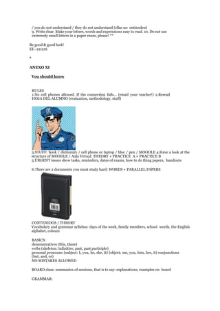 / you do not understand / they do not understand (ellas no entienden)
9. Write clear. Make your letters, words and expressions easy to read. 10. Do not use
extremely small letters in a paper exam, please! **
Be good & good luck!
EF.-121216
*
ANEXO XI
You should know
RULES
1.No cell phones allowed. If the connection fails... (email your teacher!) 2.Reread
HOJA DEL ALUMNO (evaluation, methodology, stuff)
3.STUFF: book / dictionary / cell phone or laptop / bloc / pen / MOODLE 4.Have a look at the
structure of MOODLE / Aula Virtual: THEORY + PRACTICE A + PRACTICE B
5.URGENT issues show tasks, reminders, dates of exams, how to do thing papers, handouts
6.There are 2 documents you must study hard: WORDS + PARALLEL PAPERS
CONTENIDOS / THEORY
Vocabulary and grammar syllabus: days of the week, family members, school words, the English
alphabet, colours
BASICS:
demonstratives (this, these)
verbs (skeleton: infinitive, past, past participle)
personal pronouns (subject: I, you, he, she, it) (object: me, you, him, her, it) conjunctions
(but, and, or)
NO MISTAKES ALLOWED
BOARD class: summaries of sessions, that is to say: explanations, examples on board
GRAMMAR:
 