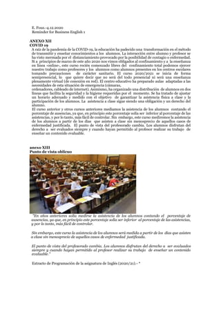 E. Fouz.-4.12.2020
Reminder for Business English 1
ANEXO XII
COVID 19
A raíz de la pandemia de la COVID-19, la educación ha padecido una transformación en el método
de transmitir y enseñar conocimientos a los alumnos. La interacción entre alumno y profesor se
ha visto mermada por el distanciamiento provocado por la posibilidad de contagio o enfermedad.
Si a principios de marzo de este año 2020 nos vimos obligados al confinamiento y a la enseñanza
en línea -online-, este curso recién comenzado libres del confinamiento total podemos ejercer
nuestro trabajo como profesores y los alumnos como alumnos presentes en los centros escolares
tomando precauciones de carácter sanitario. El curso 2020/2021 se inicia de forma
semipresencial, lo que quiere decir que no será del todo presencial ni será una enseñanza
plenamente virtual (de conexión en red). El centro educativo ha preparado aulas adaptadas a las
necesidades de esta situación de emergencia (cámaras,
ordenadores, cableado de internet). Asimismo, ha organizado una distribución de alumnos en dos
líneas que facilita la seguridad y la higiene requeridas por el momento. Se ha tratado de ajustar
un horario adecuado y medido con el objetivo de garantizar la asistencia física a clase y la
participación de los alumnos. La asistencia a clase sigue siendo una obligación y un derecho del
alumno.
El curso anterior y otros cursos anteriores medíamos la asistencia de los alumnos contando el
porcentaje de ausencias, ya que, en principio este porcentaje solía ser inferior al porcentaje de las
asistencias, y por lo tanto, más fácil de controlar. Sin embargo, este curso mediremos la asistencia
de los alumnos a partir de los días que asisten a clase sin menosprecio de aquellos casos de
enfermedad justificada. El punto de vista del profesorado cambia. Los alumnos disfrutan del
derecho a ser evaluados siempre y cuando hayan permitido al profesor realizar su trabajo de
enseñar un contenido evaluable.
anexo XIII
Punto de vista oblicuo
"En años anteriores solía medirse la asistencia de los alumnos contando el porcentaje de
ausencias, ya que, en principio este porcentaje solía ser inferior al porcentaje de las asistencias,
y por lo tanto, más fácil de controlar.
Sin embargo, este curso la asistencia de los alumnos será medida a partir de los días que asisten
a clase sin menosprecio de aquellos casos de enfermedad justificada.
El punto de vista del profesorado cambia. Los alumnos disfrutan del derecho a ser evaluados
siempre y cuando hayan permitido al profesor realizar su trabajo de enseñar un contenido
evaluable."
Extracto de Programación de la asignatura de Inglés (2020/21).- *
 