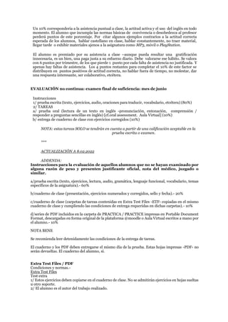 Un 10% correspondería a la asistencia puntual a clase, la actitud activa y el uso del inglés en todo
momento. El alumno que incumpla las normas básicas de convivencia o desobedezca al profesor
perderá puntos de este porcentaje. Por citar algunos ejemplos contrarios a la actitud correcta
esperada de los alumnos, hablar castellano en clase, hablar constantemente, no traer material,
llegar tarde o exhibir materiales ajenos a la asignatura como MP3, móvil o PlayStation.
El alumno es premiado por su asistencia a clase –aunque pueda resultar una gratificación
innecesaria, es un bien, una paga justa a su esfuerzo diario. Debe valorarse ese hábito. Se valora
con 6 puntos por trimestre, de los que pierde 1 punto por cada falta de asistencia no justificada. Y
apenas hay faltas de asistencia. Los 4 puntos restantes para completar el 10% de este factor se
distribuyen en puntos positivos de actitud correcta, no hablar fuera de tiempo, no molestar, dar
una respuesta interesante, ser colaborativo, etcétera.
EVALUACIÓN no continua: examen final de suficiencia: mes de junio
Instrucciones
1/ prueba escrita (texto, ejercicios, audio, oraciones para traducir, vocabulario, etcétera) (80%)
2/ TAREAS
a/ prueba oral (lectura de un texto en inglés -pronunciación, entonación, comprensión /
responder a preguntas sencillas en inglés) [cf.oral assessment. Aula Virtual] (10%)
b/ entrega de cuaderno de clase con ejercicios corregidos (10%)
NOTA: estas tareas SOLO se tendrán en cuenta a partir de una calificación aceptable en la
prueba escrita o examen.
***
ACTUALIZACIÓN A 8.02.2022
ADDENDA:
Instrucciones para la evaluación de aquellos alumnos que no se hayan examinado por
alguna razón de peso y presenten justificante oficial, nota del médico, juzgado o
similar.
a/prueba escrita (texto, ejercicios, lectura, audio, gramática, lenguaje funcional, vocabulario, temas
específicos de la asignatura).- 60%
b/cuaderno de clase (presentación, ejercicios numerados y corregidos, sello y fecha).- 20%
c/cuaderno de clase (carpetas de tareas contenidas en Extra Test Files -ETF- copiadas en el mismo
cuaderno de clase y cumpliendo las condiciones de entrega requeridas en dichas carpetas).- 10%
d/series de PDF incluidos en la carpeta de PRACTICA / PRACTICE impresas en Portable Document
Format, descargadas en forma original de la plataforma @moodle o Aula Virtual escritos a mano por
el alumno.- 10%
NOTA BENE
Se recomienda leer detenidamente las condiciones de la entrega de tareas.
El cuaderno y los PDF deben entregarse el mismo día de la prueba. Estas hojas impresas -PDF- no
serán devueltas. El cuaderno del alumno, sí.
Extra Test Files / PDF
Condiciones y normas.-
Extra Test Files
Test extra
1/ Estos ejercicios deben copiarse en el cuaderno de clase. No se admitirán ejercicios en hojas sueltas
u otro soporte.
2/ El alumno es el autor del trabajo realizado.
 