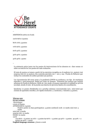 _
ASISTENCIA activa en el aula
100%-80%: 6 puntos
80%-70%: 5 puntos
70%-60%: 4 puntos
60%-50%: 3 puntos
50%-40%: 2 puntos
40%-30%: 1 punto
_
La asistencia activa junto con los puntos de intervenciones de los alumnos en clase suman 10
sobre un total de los 100 puntos de cada evaluación.
El resto de puntos se toman a partir de los ejercicios recogidos en el cuaderno (10 puntos), test
sorpresa (test de 10 puntos), dos controles parciales (20 + 20), y una Prueba de Refuerzo que
incluye los contenidos de ambos parciales (30 puntos).
Las circunstancias del curso 2020 y la pandemia COVID-19 conducen a un tipo de enseñanza
específica y semi-presencial. Habrá por tanto un Examen Trimestral (60 puntos) que incluirá
asimismo la Prueba de Refuerzo. Dicho de otro modo, el examen supondrá en realidad un 30% de
novedad, siendo el resto de la prueba una batería de ejercicios básicos de consolidación.
Quedarían 10 puntos distribuidos en 2 pruebas mínimas cronometradas (375 mini-tests) que
constan de apartados sencillos y de rápida resolución: 3 cuestiones, 7 minutos y 5 puntos.
__
ANEXO XIV
EVALUATION
-Percentages
a term of classes-
ATTENDANCE: 6 points
Positive points in class-participation: 4 points notebook work: 10 marks mini test: 5
marks
mini test: 5 marks
surprise test: 10 marks
EXAM: 60 marks
100%
100-80% = 6 points 79-70% = 5 points 69-60% = 4 points 59-50% = 3 points 49-40% = 2
points 39-30% = 1 point
English language sessions: 3 hours a week
 