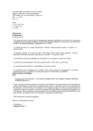 (4 weeks make a month) 12 hours a month
approx. 36 hours in a term (3 months)
if 36 equals 100 in a percentage 10 goes to x
36_____100
10___x
Then
x = 10 · 100 / 36
x= 1000 / 36
x = 27%
__
ANEXO XV
Evaluación:
10.20.20.20.30
A lo largo del curso 2020/21 las circunstancias especiales aplicadas en el centro de enseñanza
semipresencial aconsejan modificar al inicio del segundo trimestre el sistema de evaluación que
quedaría de manera tentativa y temporal como se indica:
1/ asistencia activa en el aula (presencial y virtual) e intervenciones orales: 6 puntos + 4
puntos (10%)
2/ pruebas escritas en el aula de uno o dos temas (aula virtual, libro, práctica, lectura,
traducción de frases, ejercicios específicos): 10 puntos + 10 puntos (20%)
3/ incremento de tareas realizadas en el cuaderno: de 10 puntos a 20 puntos (20%)
4/ mini-test cronometrados en el aula: 5 puntos (10% - 20%) -de 2 a 4 mini test
5/ examen final de refuerzo y consolidación: 30 puntos (30%)
La evaluación de la asignatura es continua. Este anexo supone la actualización de anexos
anteriores en lo que se refiere a la evaluación (anexo I- HOJA DEL ALUMNO)
NOTA FINAL O CIERRE
XVI
Programación de INGLÉS 1º de CICLOS FORMATIVOS DE GRADO MEDIO GESTIÓN
ADMINISTRATIVA.-
Como consecuencia de la pandemia conocida como COVID-19 la programación de esta asignatura
podría experimentar alteraciones y modificaciones sobre la marcha en favor de la educación de
los alumnos. A fecha de hoy, la enseñanza de la asignatura sigue un sistema semipresencial. La
asistencia a clase es un medio y un fin en sí mismo, aun asumiendo y aceptando la necesidad y la
conveniencia de la enseñanza virtual a través de la red. Utilizamos la herramienta MOODLE como
aula virtual, una cámara web en el aula física y ordenador de sobremesa.
Este documento contiene 63 páginas
Murcia, a 8 de febrero de 2022
El profesor,
Eugenio Fouz **
 