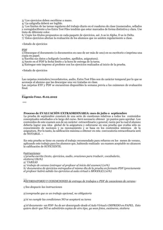 3/ Los ejercicios deben escribirse a mano.
4/ La caligrafía deberá ser legible.
5/ Los límites de las tareas regulares del trabajo diario en el cuaderno de clase (numerados, sellados
y corregidos)frente a los Extra Test Files tendrán que estar marcados de forma distintiva y clara. Use
tinta de diferente color.
6/ Copie los títulos propuestos en cada paquete de ejercicios, así: A as in Alpha, D as in Delta.
7/ Estos ejercicios afectan la evaluación de los alumnos que no asisten regularmente a clase.
+listado de ejercicios
PDF
1/Descargue el documento (o documentos en caso de ser más de uno) en su escritorio e imprima una
copia en papel.
2/Escriba sus datos a bolígrafo (nombre, apellidos, asignatura).
3/Anote en el PDF la fecha límite y la hora de entrega de la tarea.
4/Entregue este impreso al profesor con los ejercicios realizados al inicio de la prueba.
+listado de ejercicios
.
Las carpetas reminders/recordatorios, audio, Extra Test Files son de carácter temporal por lo que se
aconseja al alumno que las descargue una vez tratadas en clase.
Las carpetas ETF y PDF se encuentran disponibles la semana previa a los exámenes de evaluación
final.
__
Eugenio Fouz.-8.02.2022
***
Proceso de EVALUACIÓN EXTRAORDINARIA: mes de julio o septiembre
La prueba de septiembre constará de una serie de cuestiones relativas a todos los contenidos
conceptuales estudiados a lo largo del curso. Será necesario obtener 50 puntos para aprobar. Los
contenidos de este examen son de un carácter extraordinario y general, razón por la cual el alumno
debería lograr una idea global de la asignatura y esforzarse en una prueba que evalúa sólo su
conocimiento de nociones y su razonamiento y se basa en los contenidos mínimos de la
asignatura. Por lo tanto, la calificación máxima a obtener en esta convocatoria extraordinaria será
de NOTABLE. –
En esta prueba se tiene en cuenta el trabajo recomendado para refuerzo en los meses de verano,
aplicando este trabajo para los alumnos que, habiendo realizado un examen aceptable no alcancen
la calificación de SUFICIENTE.
Instrucciones:
1/prueba escrita (texto, ejercicios, audio, oraciones para traducir, vocabulario,
etcétera) (80%)
2/ TAREAS
a/ trabajo de verano (entregar al profesor al inicio del examen) (10%)
b/ documentos de ejercicios entregados el mismo día de la prueba en formato PDF (previamente
el profesor habrá subido los ejercicios al aula virtual o MOODLE) (10%)
__
RECORDATORIO Y CONDICIONES de entrega de trabajos o PDF de vacaciones de verano:
1/lea despacio las instrucciones
2/compruebe que es un trabajo opcional, no obligatorio
3/si no cumple las condiciones NO se aceptará su tarea
4/el documento -un PDF- ha de ser descargado desde el Aula Virtual e IMPRESO en PAPEL. Esto
quiere decir que NO se admitirán copias de otro tipo, ya sean fotos, escáneres, etcétera
 