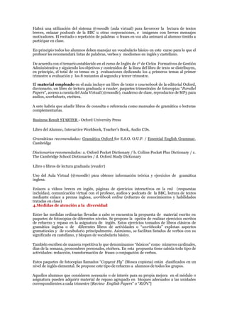 Habrá una utilización del sistema @moodle (aula virtual) para favorecer la lectura de textos
breves, enlazar podcasts de la BBC u otras corporaciones, e imágenes con breves mensajes
motivadores. El recitado o repetición de palabras o frases en voz alta animará al alumno tímido a
participar en clase.
En principio todos los alumnos deben manejar un vocabulario básico en este curso para lo que el
profesor les recomendará listas de palabras, verbos y modismos en inglés y castellano.
De acuerdo con el temario establecido en el curso de Inglés de 1º de Ciclos Formativos de Gestión
Administrativa y siguiendo los objetivos y contenidos de la línea del libro de texto se distribuyen,
en principio, el total de 12 temas en 3 evaluaciones dedicando los 4 primeros temas al primer
trimestre o evaluación y los 8 restantes al segundo y tercer trimestre.
El material empleado en el aula incluye un libro de texto o coursebook de la editorial Oxford,
diccionario, un libro de lectura graduada o reader, paquetes trimestrales de fotocopias “Parallel
Papers”, acceso a cuenta del Aula Virtual (@moodle), cuaderno de clase, reproductor de MP3 para
audios, worksheets, etcétera.
A esto habría que añadir libros de consulta o referencia como manuales de gramática o lecturas
complementarias.
Business Result STARTER - Oxford University Press
Libro del Alumno, Interactive Workbook, Teacher’s Book, Audio CDs.
Gramáticas recomendadas: Gramática Oxford for E.S.O. O.U.P. / Essential English Grammar,
Cambridge
Diccionarios recomendados: a. Oxford Pocket Dictionary / b. Collins Pocket Plus Dictionary / c.
The Cambridge School Dictionaries / d. Oxford Study Dictionary
Libro o libros de lectura graduada (reader)
Uso del Aula Virtual (@moodle) para obtener información teórica y ejercicios de gramática
inglesa.
Enlaces a vídeos breves en inglés, páginas de ejercicios interactivos en la red (respuestas
incluidas), comunicación virtual con el profesor, audios y podcasts de la BBC, lectura de textos
mediante enlace a prensa inglesa, workbook online (refuerzo de conocimientos y habilidades
tratadas en clase)
4.Medidas de atención a la diversidad
Entre las medidas ordinarias llevadas a cabo se encuentra la propuesta de material escrito en
paquetes de fotocopias de diferentes niveles. Se propone la opción de realizar ejercicios escritos
de refuerzo y repaso en la asignatura de inglés. Estos ejercicios tomados de libros clásicos de
gramática inglesa o de diferentes libros de actividades o “workbooks” explotan aspectos
gramaticales y de vocabulario principalmente. Asimismo, se facilitan listados de verbos con su
significado en castellano, y bloques de vocabulario básico.
También escriben de manera repetitiva lo que denominamos “básicos” como números cardinales,
días de la semana, pronombres personales, etcétera. En esta propuesta tiene cabida todo tipo de
actividades: redacción, transformación de frases o conjugación de verbos.
Estos paquetes de fotocopias llamados “Copycat Fly” (Mosca copiona) están clasificados en un
nivel de inglés elemental. Se propone este tipo de refuerzo a alumnos de todos los grupos.
Aquellos alumnos que consideren necesario o de interés para su propia mejora en el módulo o
asignatura pueden adquirir material de repaso agrupado en bloques adecuados a las unidades
correspondientes a cada trimestre [Review English Papers” o “REPs”]
 