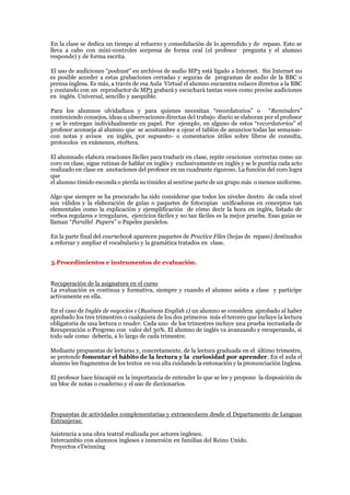 En la clase se dedica un tiempo al refuerzo y consolidación de lo aprendido y de repaso. Esto se
lleva a cabo con mini-controles sorpresa de forma oral (el profesor pregunta y el alumno
responde) y de forma escrita.
El uso de audiciones “podcast” en archivos de audio MP3 está ligado a Internet. Sin Internet no
es posible acceder a estas grabaciones cerradas y seguras de programas de audio de la BBC o
prensa inglesa. Es más, a través de esa Aula Virtual el alumno encuentra enlaces directos a la BBC
y contando con un reproductor de MP3 grabará y escuchará tantas veces como precise audiciones
en inglés. Universal, sencillo y asequible.
Para los alumnos olvidadizos y para quienes necesitan “recordatorios” o “Reminders”
conteniendo consejos, ideas u observaciones directas del trabajo diario se elaboran por el profesor
y se le entregan individualmente en papel. Por ejemplo, en alguno de estos “recordatorios” el
profesor aconseja al alumno que se acostumbre a ojear el tablón de anuncios todas las semanas-
con notas y avisos en inglés, por supuesto- o comentarios útiles sobre libros de consulta,
protocolos en exámenes, etcétera.
El alumnado elabora oraciones fáciles para traducir en clase, repite oraciones correctas como un
coro en clase, sigue rutinas de hablar en inglés y exclusivamente en inglés y se le puntúa cada acto
realizado en clase en anotaciones del profesor en un cuadrante riguroso. La función del coro logra
que
el alumno tímido esconda o pierda su timidez al sentirse parte de un grupo más o menos uniforme.
Algo que siempre se ha procurado ha sido considerar que todos los niveles dentro de cada nivel
son válidos y la elaboración de guías o paquetes de fotocopias unificadoras en conceptos tan
elementales como la explicación y ejemplificación de cómo decir la hora en inglés, listado de
verbos regulares e irregulares, ejercicios fáciles y no tan fáciles es la mejor prueba. Esas guías se
llaman “Parallel Papers” o Papeles paralelos.
En la parte final del coursebook aparecen paquetes de Practice Files (hojas de repaso) destinados
a reforzar y ampliar el vocabulario y la gramática tratados en clase.
5.Procedimientos e instrumentos de evaluación.
Recuperación de la asignatura en el curso
La evaluación es continua y formativa, siempre y cuando el alumno asista a clase y participe
activamente en ella.
En el caso de Inglés de negocios 1 (Business English 1) un alumno se considera aprobado al haber
aprobado los tres trimestres o cualquiera de los dos primeros más el tercero que incluye la lectura
obligatoria de una lectura o reader. Cada uno de los trimestres incluye una prueba incrustada de
Recuperación o Progreso con valor del 30%. El alumno de inglés va avanzando y recuperando, si
todo sale como debería, a lo largo de cada trimestre.
Mediante propuestas de lecturas y, concretamente, de la lectura graduada en el último trimestre,
se pretende fomentar el hábito de la lectura y la curiosidad por aprender. En el aula el
alumno lee fragmentos de los textos en voz alta cuidando la entonación y la pronunciación Inglesa.
El profesor hace hincapié en la importancia de entender lo que se lee y propone la disposición de
un bloc de notas o cuaderno y el uso de diccionarios.
Propuestas de actividades complementarias y extraescolares desde el Departamento de Lenguas
Extranjeras:
Asistencia a una obra teatral realizada por actores ingleses.
Intercambio con alumnos ingleses e inmersión en familias del Reino Unido.
Proyectos eTwinning
 
