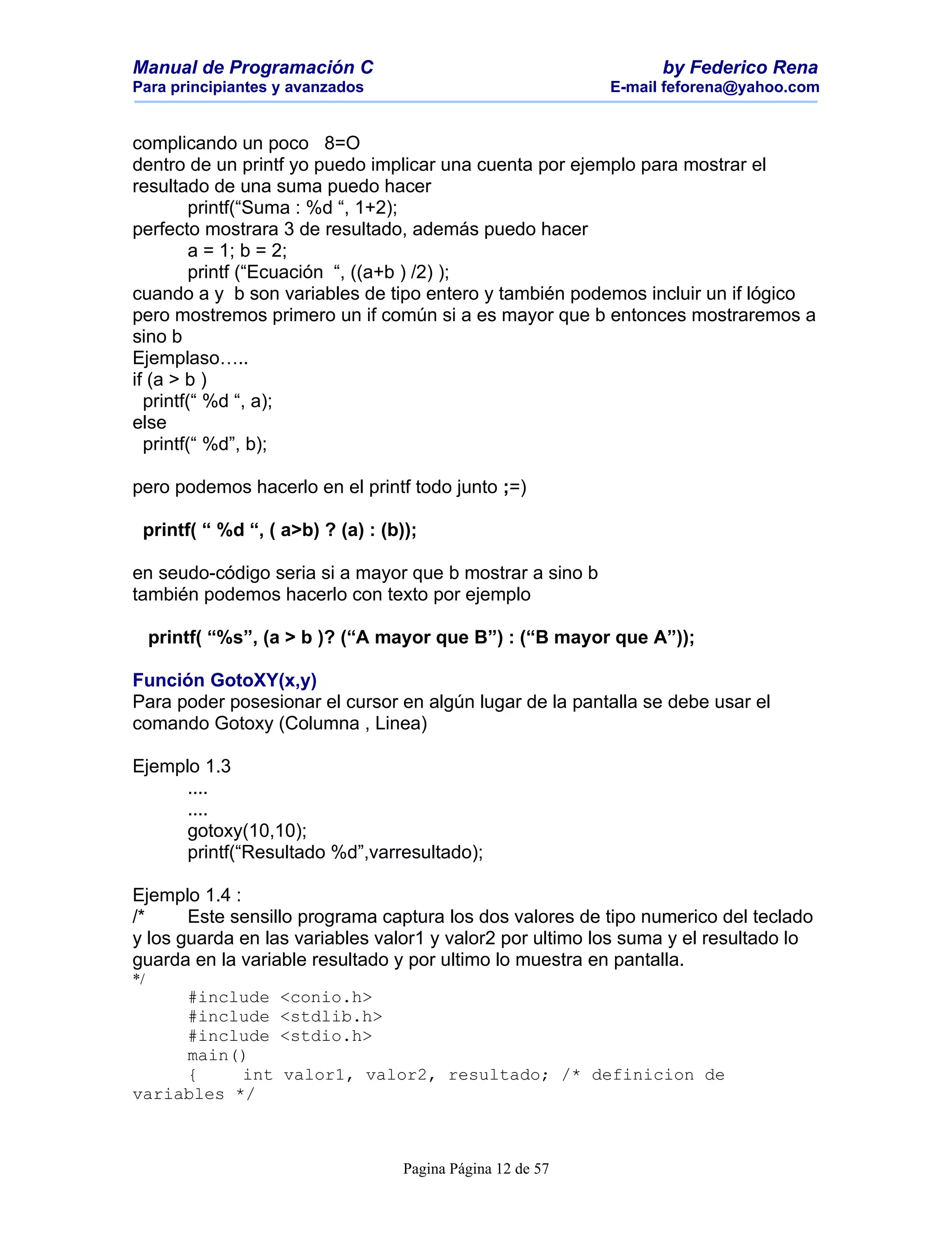 Manual de Programación C                                          by Federico Rena
Para principiantes y avanzados                              E-mail feforena@yahoo.com


complicando un poco 8=O
dentro de un printf yo puedo implicar una cuenta por ejemplo para mostrar el
resultado de una suma puedo hacer
         printf(“Suma : %d “, 1+2);
perfecto mostrara 3 de resultado, además puedo hacer
         a = 1; b = 2;
         printf (“Ecuación “, ((a+b ) /2) );
cuando a y b son variables de tipo entero y también podemos incluir un if lógico
pero mostremos primero un if común si a es mayor que b entonces mostraremos a
sino b
Ejemplaso…..
if (a > b )
  printf(“ %d “, a);
else
  printf(“ %d”, b);

pero podemos hacerlo en el printf todo junto ;=)

 printf( “ %d “, ( a>b) ? (a) : (b));

en seudo-código seria si a mayor que b mostrar a sino b
también podemos hacerlo con texto por ejemplo

     printf( “%s”, (a > b )? (“A mayor que B”) : (“B mayor que A”));

Función GotoXY(x,y)
Para poder posesionar el cursor en algún lugar de la pantalla se debe usar el
comando Gotoxy (Columna , Linea)

Ejemplo 1.3
      ....
      ....
      gotoxy(10,10);
      printf(“Resultado %d”,varresultado);

Ejemplo 1.4 :
/*     Este sensillo programa captura los dos valores de tipo numerico del teclado
y los guarda en las variables valor1 y valor2 por ultimo los suma y el resultado lo
guarda en la variable resultado y por ultimo lo muestra en pantalla.
*/
     #include       <conio.h>
     #include       <stdlib.h>
     #include       <stdio.h>
     main()
     {     int      valor1, valor2, resultado; /* definicion de
variables */



                                   Pagina Página 12 de 57
 