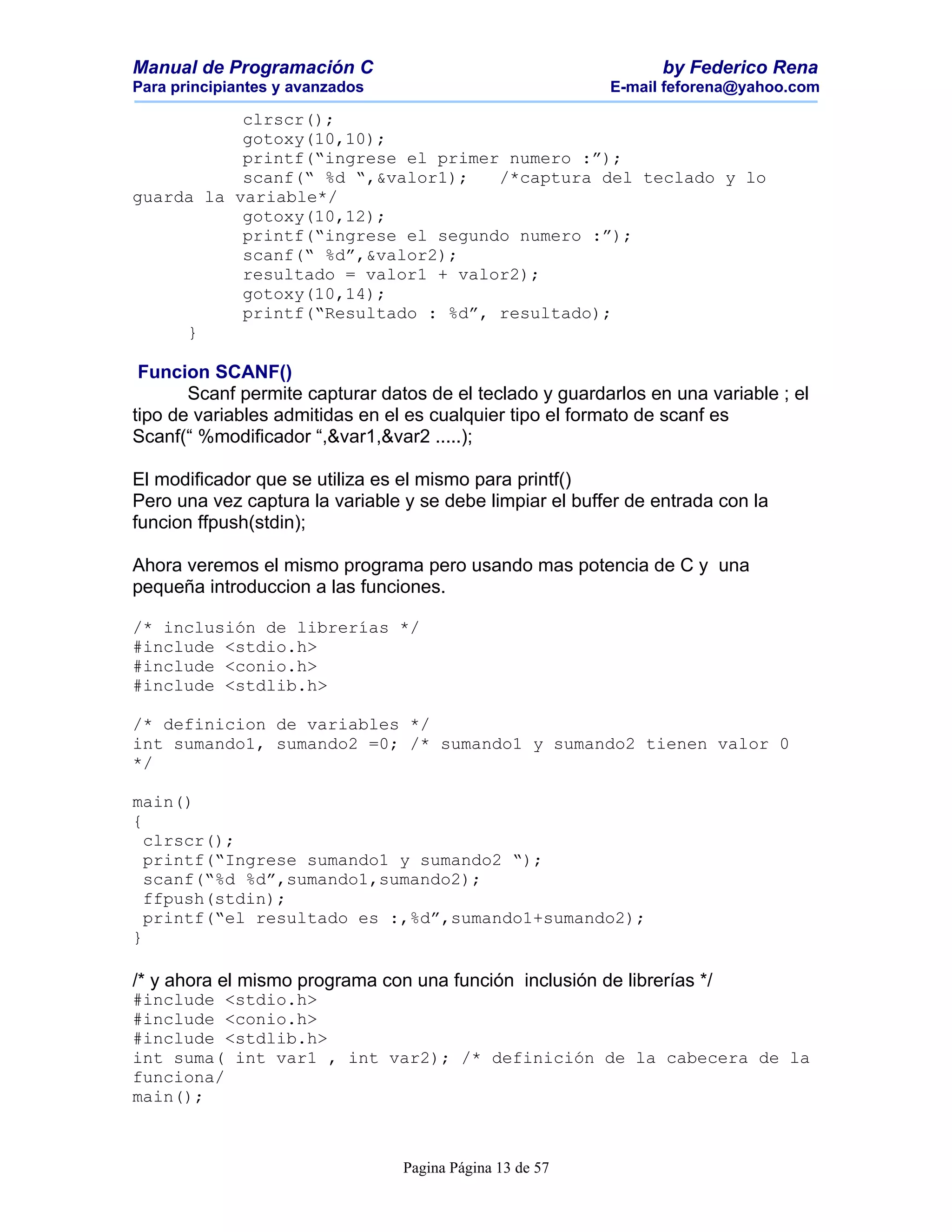 Manual de Programación C                                         by Federico Rena
Para principiantes y avanzados                            E-mail feforena@yahoo.com

           clrscr();
           gotoxy(10,10);
           printf(“ingrese el primer numero :”);
           scanf(“ %d “,&valor1);   /*captura del teclado y lo
guarda la variable*/
           gotoxy(10,12);
           printf(“ingrese el segundo numero :”);
           scanf(“ %d”,&valor2);
           resultado = valor1 + valor2);
           gotoxy(10,14);
           printf(“Resultado : %d”, resultado);
     }

 Funcion SCANF()
       Scanf permite capturar datos de el teclado y guardarlos en una variable ; el
tipo de variables admitidas en el es cualquier tipo el formato de scanf es
Scanf(“ %modificador “,&var1,&var2 .....);

El modificador que se utiliza es el mismo para printf()
Pero una vez captura la variable y se debe limpiar el buffer de entrada con la
funcion ffpush(stdin);

Ahora veremos el mismo programa pero usando mas potencia de C y una
pequeña introduccion a las funciones.

/* inclusión de librerías */
#include <stdio.h>
#include <conio.h>
#include <stdlib.h>

/* definicion de variables */
int sumando1, sumando2 =0; /* sumando1 y sumando2 tienen valor 0
*/

main()
{
  clrscr();
  printf(“Ingrese sumando1 y sumando2 “);
  scanf(“%d %d”,sumando1,sumando2);
  ffpush(stdin);
  printf(“el resultado es :,%d”,sumando1+sumando2);
}

/* y ahora el mismo programa con una función inclusión de librerías */
#include <stdio.h>
#include <conio.h>
#include <stdlib.h>
int suma( int var1 , int var2); /* definición de la cabecera de la
funciona/
main();



                                 Pagina Página 13 de 57
 