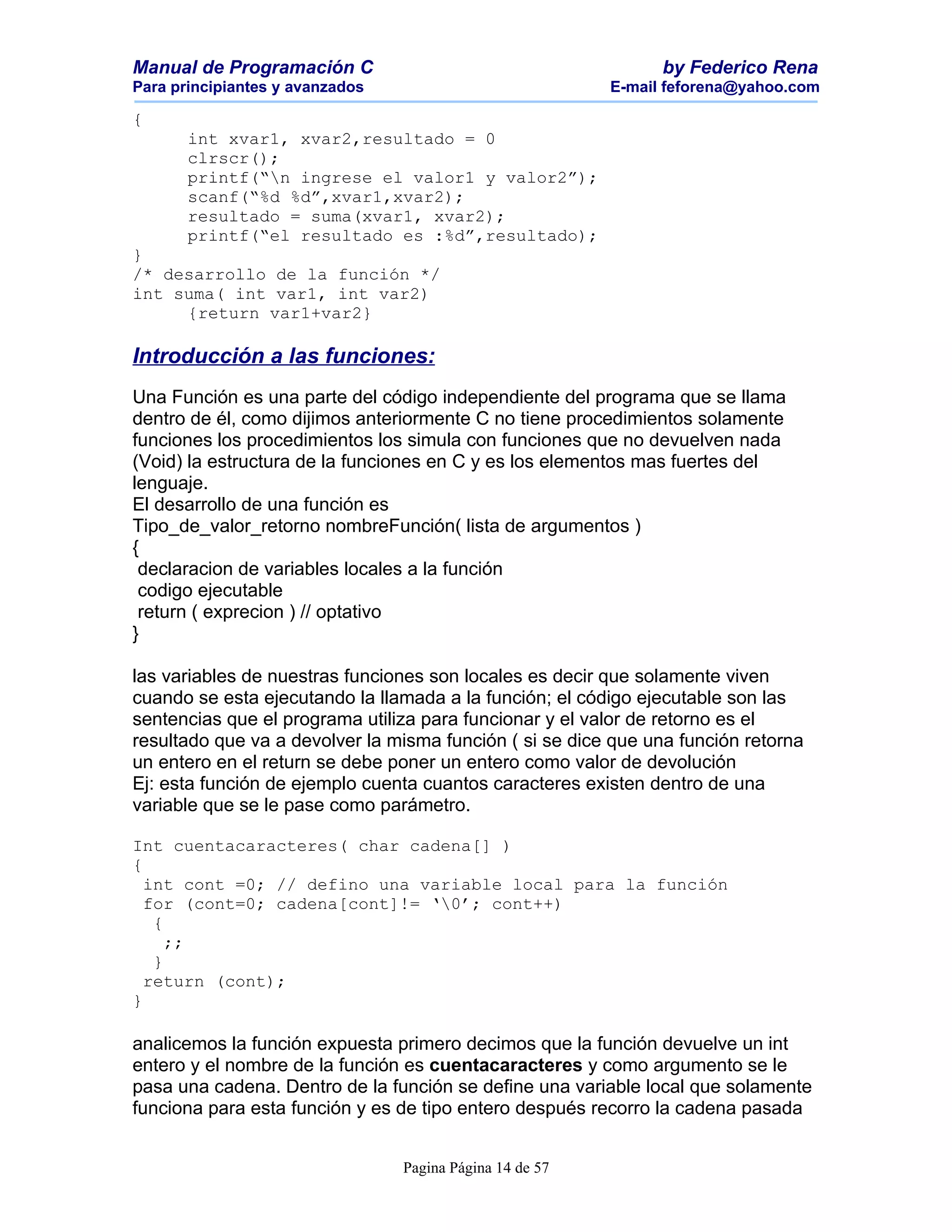 Manual de Programación C                                        by Federico Rena
Para principiantes y avanzados                            E-mail feforena@yahoo.com

{
       int xvar1, xvar2,resultado = 0
       clrscr();
       printf(“n ingrese el valor1 y valor2”);
       scanf(“%d %d”,xvar1,xvar2);
       resultado = suma(xvar1, xvar2);
       printf(“el resultado es :%d”,resultado);
}
/* desarrollo de la función */
int suma( int var1, int var2)
     {return var1+var2}

Introducción a las funciones:
Una Función es una parte del código independiente del programa que se llama
dentro de él, como dijimos anteriormente C no tiene procedimientos solamente
funciones los procedimientos los simula con funciones que no devuelven nada
(Void) la estructura de la funciones en C y es los elementos mas fuertes del
lenguaje.
El desarrollo de una función es
Tipo_de_valor_retorno nombreFunción( lista de argumentos )
{
 declaracion de variables locales a la función
 codigo ejecutable
 return ( exprecion ) // optativo
}

las variables de nuestras funciones son locales es decir que solamente viven
cuando se esta ejecutando la llamada a la función; el código ejecutable son las
sentencias que el programa utiliza para funcionar y el valor de retorno es el
resultado que va a devolver la misma función ( si se dice que una función retorna
un entero en el return se debe poner un entero como valor de devolución
Ej: esta función de ejemplo cuenta cuantos caracteres existen dentro de una
variable que se le pase como parámetro.

Int cuentacaracteres( char cadena[] )
{
  int cont =0; // defino una variable local para la función
  for (cont=0; cadena[cont]!= ‘0’; cont++)
   {
     ;;
   }
  return (cont);
}

analicemos la función expuesta primero decimos que la función devuelve un int
entero y el nombre de la función es cuentacaracteres y como argumento se le
pasa una cadena. Dentro de la función se define una variable local que solamente
funciona para esta función y es de tipo entero después recorro la cadena pasada


                                 Pagina Página 14 de 57
 