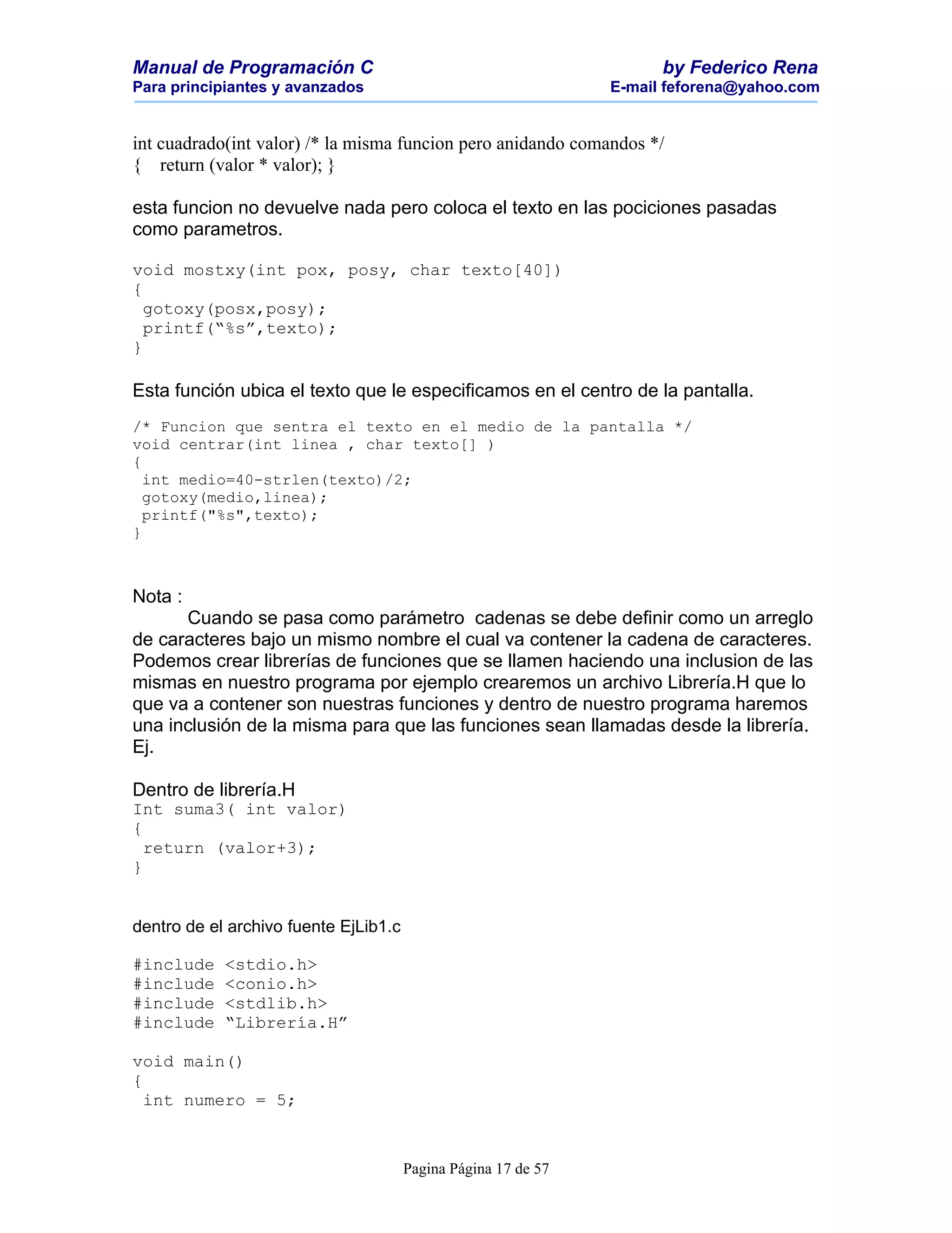 Manual de Programación C                                              by Federico Rena
Para principiantes y avanzados                                  E-mail feforena@yahoo.com


int cuadrado(int valor) /* la misma funcion pero anidando comandos */
{ return (valor * valor); }

esta funcion no devuelve nada pero coloca el texto en las pociciones pasadas
como parametros.

void mostxy(int pox, posy, char texto[40])
{
  gotoxy(posx,posy);
  printf(“%s”,texto);
}

Esta función ubica el texto que le especificamos en el centro de la pantalla.
/* Funcion que sentra el texto en el medio de la pantalla */
void centrar(int linea , char texto[] )
{
  int medio=40-strlen(texto)/2;
  gotoxy(medio,linea);
  printf("%s",texto);
}



Nota :
      Cuando se pasa como parámetro cadenas se debe definir como un arreglo
de caracteres bajo un mismo nombre el cual va contener la cadena de caracteres.
Podemos crear librerías de funciones que se llamen haciendo una inclusion de las
mismas en nuestro programa por ejemplo crearemos un archivo Librería.H que lo
que va a contener son nuestras funciones y dentro de nuestro programa haremos
una inclusión de la misma para que las funciones sean llamadas desde la librería.
Ej.

Dentro de librería.H
Int suma3( int valor)
{
  return (valor+3);
}


dentro de el archivo fuente EjLib1.c

#include    <stdio.h>
#include    <conio.h>
#include    <stdlib.h>
#include    “Librería.H”

void main()
{
  int numero = 5;



                                       Pagina Página 17 de 57
 