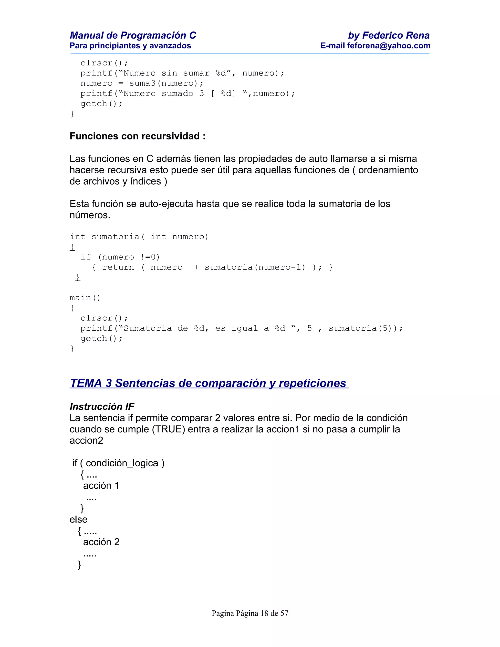 Manual de Programación C                                        by Federico Rena
Para principiantes y avanzados                            E-mail feforena@yahoo.com

    clrscr();
    printf(“Numero sin sumar %d”, numero);
    numero = suma3(numero);
    printf(“Numero sumado 3 [ %d] “,numero);
    getch();
}

Funciones con recursividad :

Las funciones en C además tienen las propiedades de auto llamarse a si misma
hacerse recursiva esto puede ser útil para aquellas funciones de ( ordenamiento
de archivos y índices )

Esta función se auto-ejecuta hasta que se realice toda la sumatoria de los
números.

int sumatoria( int numero)
{
    if (numero !=0)
      { return ( numero + sumatoria(numero-1) ); }
  }

main()
{
  clrscr();
  printf(“Sumatoria de %d, es igual a %d “, 5 , sumatoria(5));
  getch();
}



TEMA 3 Sentencias de comparación y repeticiones

Instrucción IF
La sentencia if permite comparar 2 valores entre si. Por medio de la condición
cuando se cumple (TRUE) entra a realizar la accion1 si no pasa a cumplir la
accion2

 if ( condición_logica )
    { ....
     acción 1
      ....
    }
else
   { .....
     acción 2
     .....
   }



                                 Pagina Página 18 de 57
 
