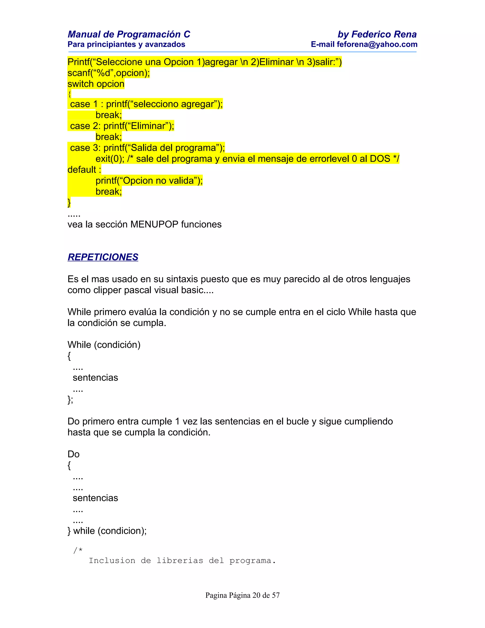 Manual de Programación C                                         by Federico Rena
Para principiantes y avanzados                             E-mail feforena@yahoo.com

Printf(“Seleccione una Opcion 1)agregar n 2)Eliminar n 3)salir:”)
scanf(“%d”,opcion);
switch opcion
{
 case 1 : printf(“selecciono agregar”);
       break;
 case 2: printf(“Eliminar”);
       break;
 case 3: printf(“Salida del programa”);
       exit(0); /* sale del programa y envia el mensaje de errorlevel 0 al DOS */
default :
       printf(“Opcion no valida”);
       break;
}
.....
vea la sección MENUPOP funciones


REPETICIONES

Es el mas usado en su sintaxis puesto que es muy parecido al de otros lenguajes
como clipper pascal visual basic....

While primero evalúa la condición y no se cumple entra en el ciclo While hasta que
la condición se cumpla.

While (condición)
{
  ....
  sentencias
  ....
};

Do primero entra cumple 1 vez las sentencias en el bucle y sigue cumpliendo
hasta que se cumpla la condición.

Do
{
  ....
  ....
  sentencias
  ....
  ....
} while (condicion);

    /*
         Inclusion de librerias del programa.


                                 Pagina Página 20 de 57
 