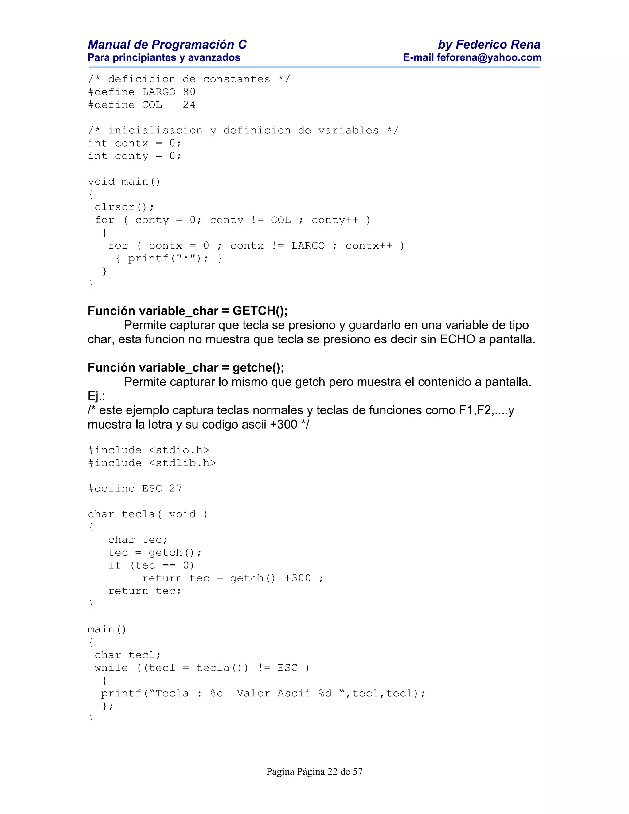 Manual de Programación C                                        by Federico Rena
Para principiantes y avanzados                            E-mail feforena@yahoo.com

/* deficicion de constantes */
#define LARGO 80
#define COL   24

/* inicialisacion y definicion de variables */
int contx = 0;
int conty = 0;

void main()
{
  clrscr();
  for ( conty = 0; conty != COL ; conty++ )
   {
     for ( contx = 0 ; contx != LARGO ; contx++ )
      { printf("*"); }
   }
}

Función variable_char = GETCH();
       Permite capturar que tecla se presiono y guardarlo en una variable de tipo
char, esta funcion no muestra que tecla se presiono es decir sin ECHO a pantalla.

Función variable_char = getche();
       Permite capturar lo mismo que getch pero muestra el contenido a pantalla.
Ej.:
/* este ejemplo captura teclas normales y teclas de funciones como F1,F2,....y
muestra la letra y su codigo ascii +300 */

#include <stdio.h>
#include <stdlib.h>

#define ESC 27

char tecla( void )
{
   char tec;
   tec = getch();
   if (tec == 0)
        return tec = getch() +300 ;
   return tec;
}

main()
{
  char tecl;
  while ((tecl = tecla()) != ESC )
   {
   printf(“Tecla : %c Valor Ascii %d “,tecl,tecl);
   };
}



                                 Pagina Página 22 de 57
 