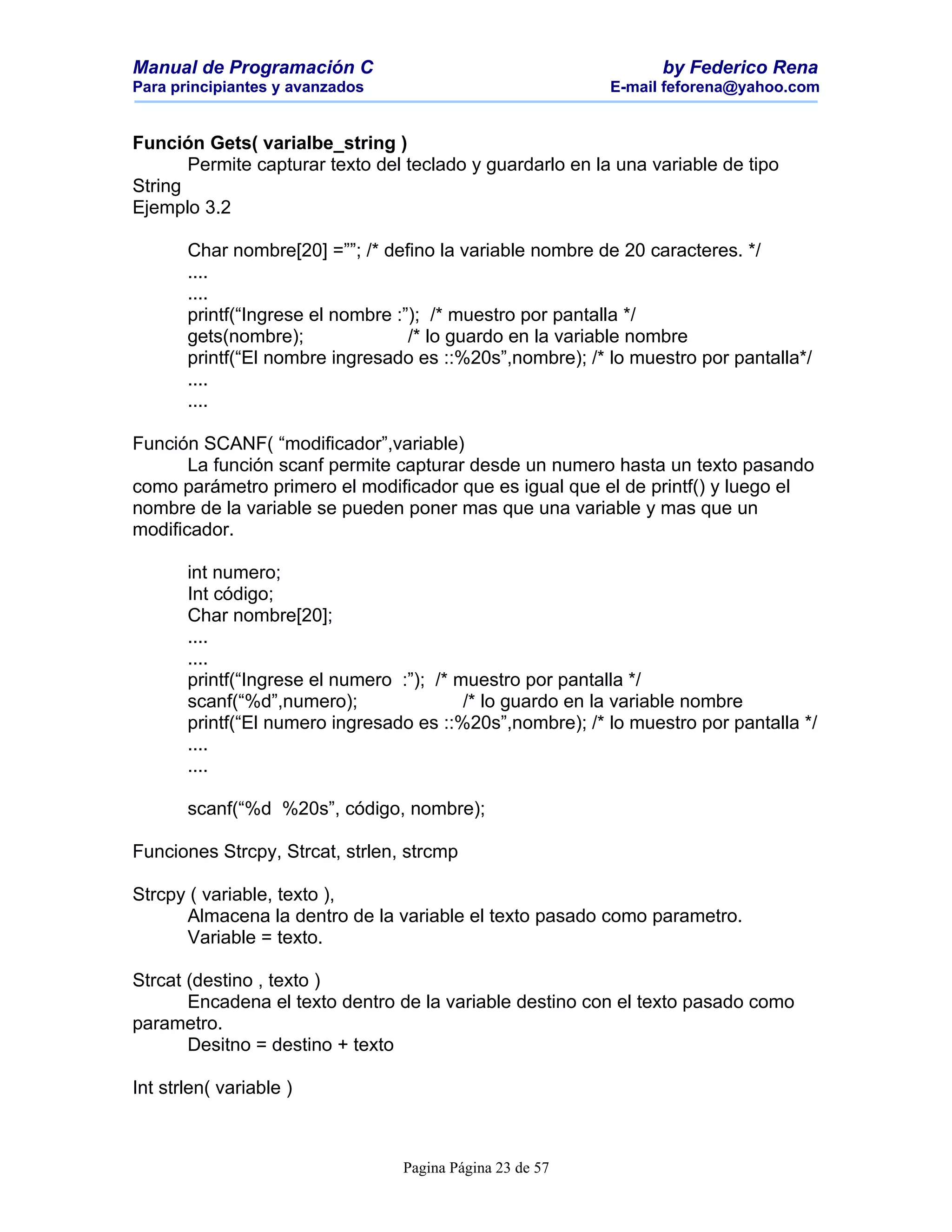 Manual de Programación C                                         by Federico Rena
Para principiantes y avanzados                             E-mail feforena@yahoo.com


Función Gets( varialbe_string )
       Permite capturar texto del teclado y guardarlo en la una variable de tipo
String
Ejemplo 3.2

       Char nombre[20] =””; /* defino la variable nombre de 20 caracteres. */
       ....
       ....
       printf(“Ingrese el nombre :”); /* muestro por pantalla */
       gets(nombre);               /* lo guardo en la variable nombre
       printf(“El nombre ingresado es ::%20s”,nombre); /* lo muestro por pantalla*/
       ....
       ....

Función SCANF( “modificador”,variable)
       La función scanf permite capturar desde un numero hasta un texto pasando
como parámetro primero el modificador que es igual que el de printf() y luego el
nombre de la variable se pueden poner mas que una variable y mas que un
modificador.

       int numero;
       Int código;
       Char nombre[20];
       ....
       ....
       printf(“Ingrese el numero :”); /* muestro por pantalla */
       scanf(“%d”,numero);                /* lo guardo en la variable nombre
       printf(“El numero ingresado es ::%20s”,nombre); /* lo muestro por pantalla */
       ....
       ....

       scanf(“%d %20s”, código, nombre);

Funciones Strcpy, Strcat, strlen, strcmp

Strcpy ( variable, texto ),
      Almacena la dentro de la variable el texto pasado como parametro.
      Variable = texto.

Strcat (destino , texto )
       Encadena el texto dentro de la variable destino con el texto pasado como
parametro.
       Desitno = destino + texto

Int strlen( variable )



                                 Pagina Página 23 de 57
 