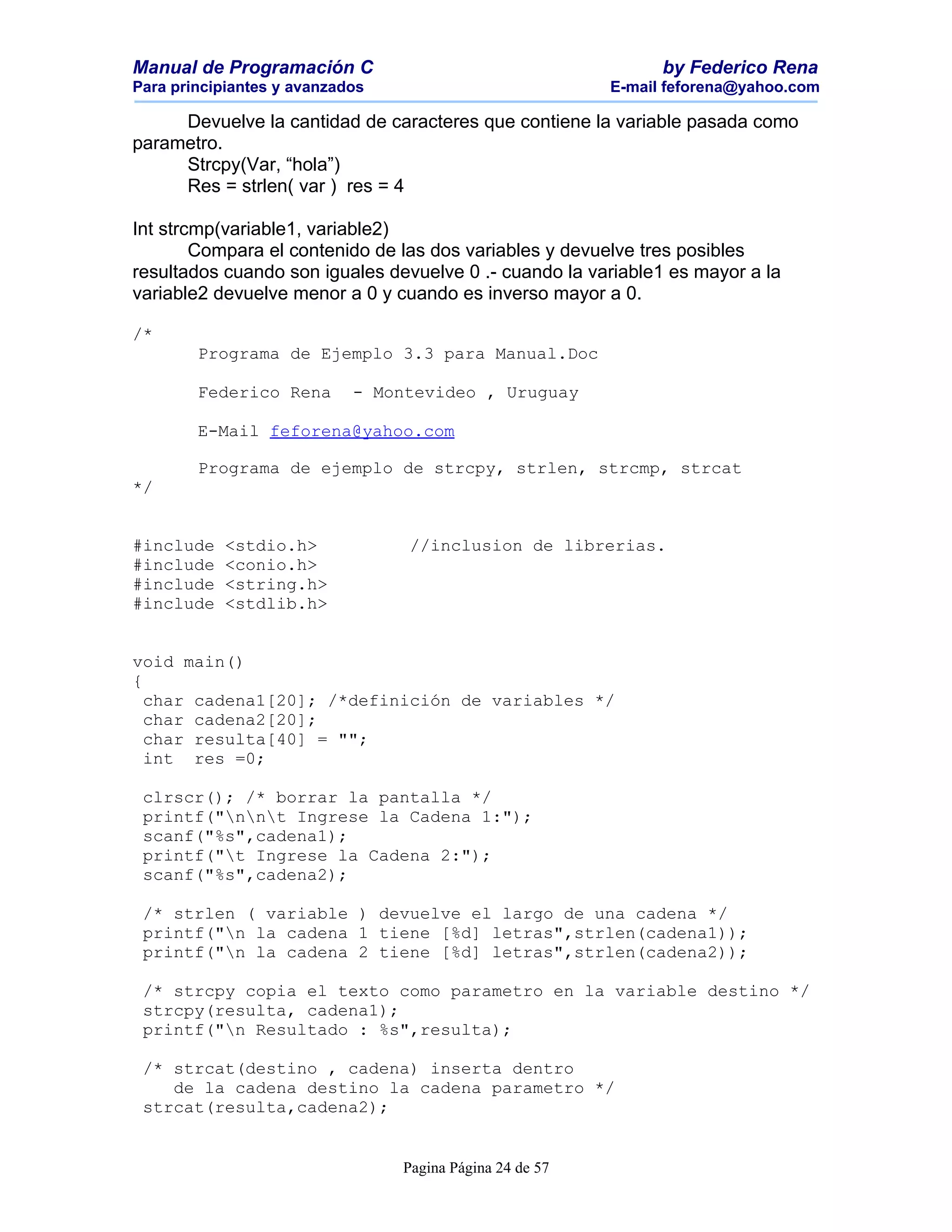 Manual de Programación C                                        by Federico Rena
Para principiantes y avanzados                            E-mail feforena@yahoo.com

     Devuelve la cantidad de caracteres que contiene la variable pasada como
parametro.
     Strcpy(Var, “hola”)
     Res = strlen( var ) res = 4

Int strcmp(variable1, variable2)
        Compara el contenido de las dos variables y devuelve tres posibles
resultados cuando son iguales devuelve 0 .- cuando la variable1 es mayor a la
variable2 devuelve menor a 0 y cuando es inverso mayor a 0.

/*
        Programa de Ejemplo 3.3 para Manual.Doc

        Federico Rena       - Montevideo , Uruguay

        E-Mail feforena@yahoo.com

        Programa de ejemplo de strcpy, strlen, strcmp, strcat
*/


#include   <stdio.h>             //inclusion de librerias.
#include   <conio.h>
#include   <string.h>
#include   <stdlib.h>


void main()
{
  char cadena1[20]; /*definición de variables */
  char cadena2[20];
  char resulta[40] = "";
  int res =0;

 clrscr(); /* borrar la pantalla */
 printf("nnt Ingrese la Cadena 1:");
 scanf("%s",cadena1);
 printf("t Ingrese la Cadena 2:");
 scanf("%s",cadena2);

 /* strlen ( variable ) devuelve el largo de una cadena */
 printf("n la cadena 1 tiene [%d] letras",strlen(cadena1));
 printf("n la cadena 2 tiene [%d] letras",strlen(cadena2));

 /* strcpy copia el texto como parametro en la variable destino */
 strcpy(resulta, cadena1);
 printf("n Resultado : %s",resulta);

 /* strcat(destino , cadena) inserta dentro
    de la cadena destino la cadena parametro */
 strcat(resulta,cadena2);


                                 Pagina Página 24 de 57
 