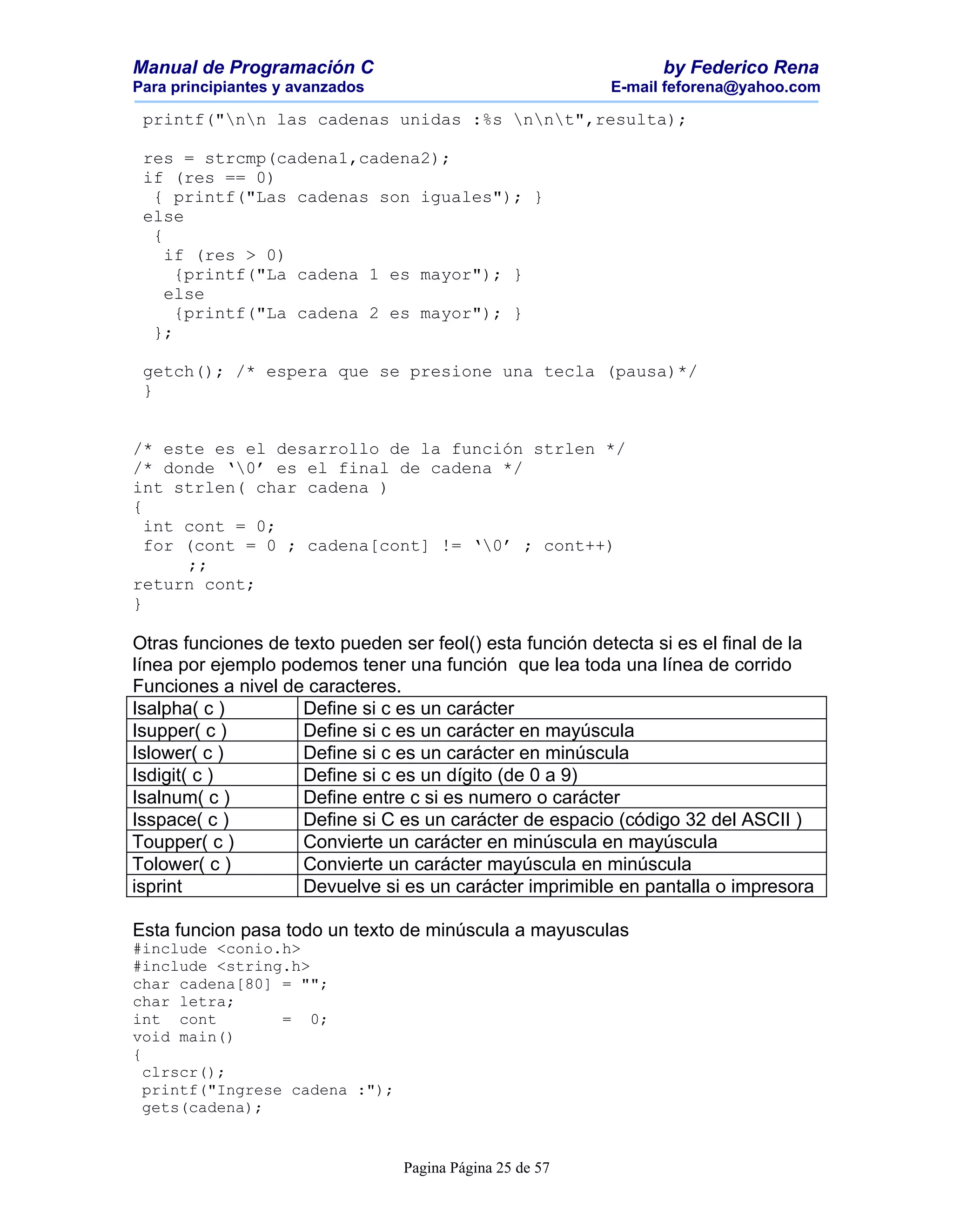 Manual de Programación C                                         by Federico Rena
Para principiantes y avanzados                            E-mail feforena@yahoo.com

 printf("nn las cadenas unidas :%s nnt",resulta);

 res = strcmp(cadena1,cadena2);
 if (res == 0)
  { printf("Las cadenas son iguales"); }
 else
  {
    if (res > 0)
     {printf("La cadena 1 es mayor"); }
    else
     {printf("La cadena 2 es mayor"); }
  };

 getch(); /* espera que se presione una tecla (pausa)*/
 }


/* este es el desarrollo de la función strlen */
/* donde ‘0’ es el final de cadena */
int strlen( char cadena )
{
  int cont = 0;
  for (cont = 0 ; cadena[cont] != ‘0’ ; cont++)
      ;;
return cont;
}

Otras funciones de texto pueden ser feol() esta función detecta si es el final de la
línea por ejemplo podemos tener una función que lea toda una línea de corrido
Funciones a nivel de caracteres.
Isalpha( c )        Define si c es un carácter
Isupper( c )        Define si c es un carácter en mayúscula
Islower( c )        Define si c es un carácter en minúscula
Isdigit( c )        Define si c es un dígito (de 0 a 9)
Isalnum( c )        Define entre c si es numero o carácter
Isspace( c )        Define si C es un carácter de espacio (código 32 del ASCII )
Toupper( c )        Convierte un carácter en minúscula en mayúscula
Tolower( c )        Convierte un carácter mayúscula en minúscula
isprint             Devuelve si es un carácter imprimible en pantalla o impresora

Esta funcion pasa todo un texto de minúscula a mayusculas
#include <conio.h>
#include <string.h>
char cadena[80] = "";
char letra;
int cont         = 0;
void main()
{
  clrscr();
  printf("Ingrese cadena :");
  gets(cadena);


                                 Pagina Página 25 de 57
 