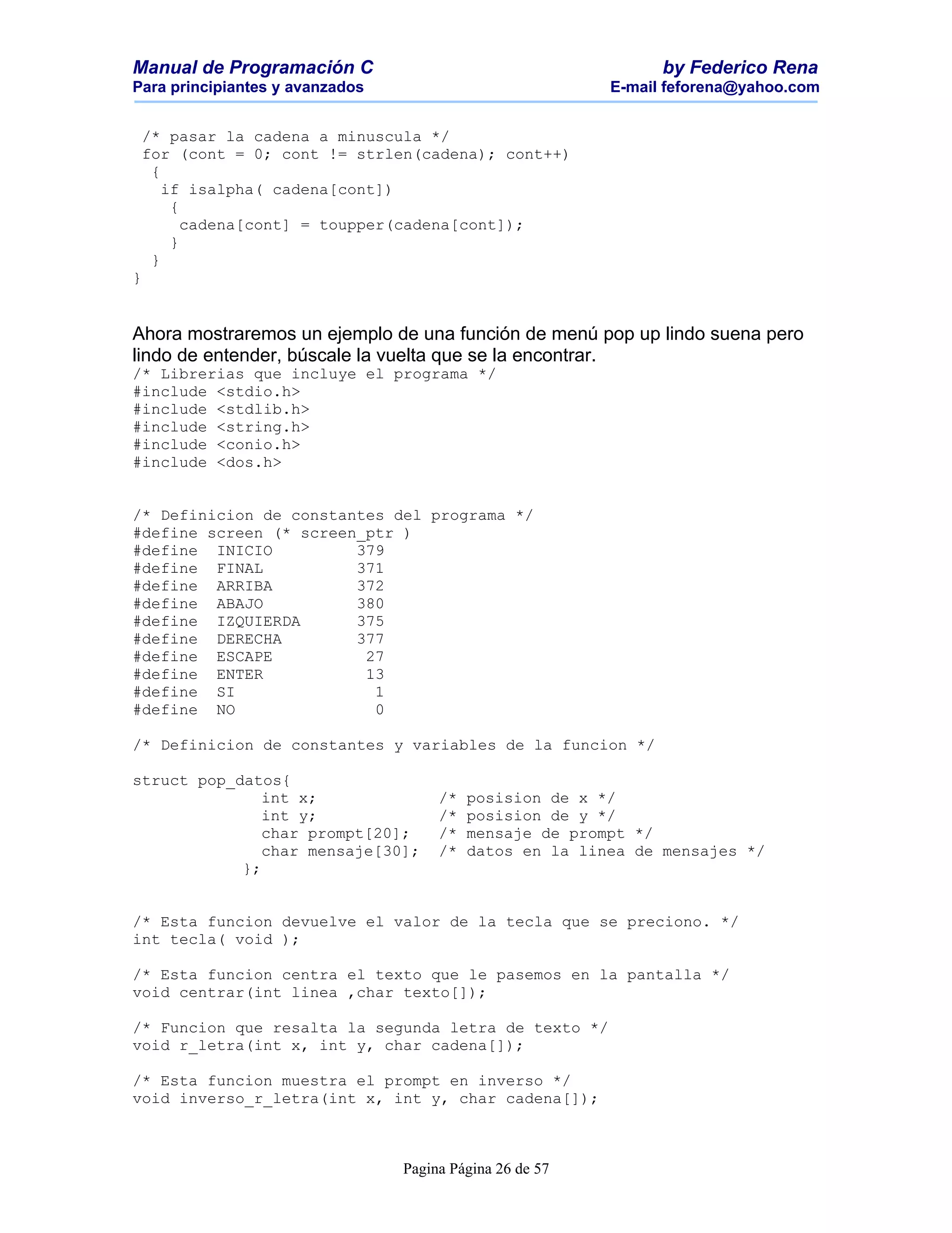 Manual de Programación C                                        by Federico Rena
Para principiantes y avanzados                            E-mail feforena@yahoo.com


 /* pasar la cadena a minuscula */
 for (cont = 0; cont != strlen(cadena); cont++)
  {
    if isalpha( cadena[cont])
     {
       cadena[cont] = toupper(cadena[cont]);
     }
  }
}


Ahora mostraremos un ejemplo de una función de menú pop up lindo suena pero
lindo de entender, búscale la vuelta que se la encontrar.
/* Librerias que incluye el programa */
#include <stdio.h>
#include <stdlib.h>
#include <string.h>
#include <conio.h>
#include <dos.h>


/* Definicion de constantes del programa */
#define screen (* screen_ptr )
#define INICIO          379
#define FINAL           371
#define ARRIBA          372
#define ABAJO           380
#define IZQUIERDA       375
#define DERECHA         377
#define ESCAPE           27
#define ENTER            13
#define SI                1
#define NO                0

/* Definicion de constantes y variables de la funcion */

struct pop_datos{
               int x;                 /*   posision de x */
               int y;                 /*   posision de y */
               char prompt[20];       /*   mensaje de prompt */
               char mensaje[30];      /*   datos en la linea de mensajes */
            };


/* Esta funcion devuelve el valor de la tecla que se preciono. */
int tecla( void );

/* Esta funcion centra el texto que le pasemos en la pantalla */
void centrar(int linea ,char texto[]);

/* Funcion que resalta la segunda letra de texto */
void r_letra(int x, int y, char cadena[]);

/* Esta funcion muestra el prompt en inverso */
void inverso_r_letra(int x, int y, char cadena[]);



                                 Pagina Página 26 de 57
 