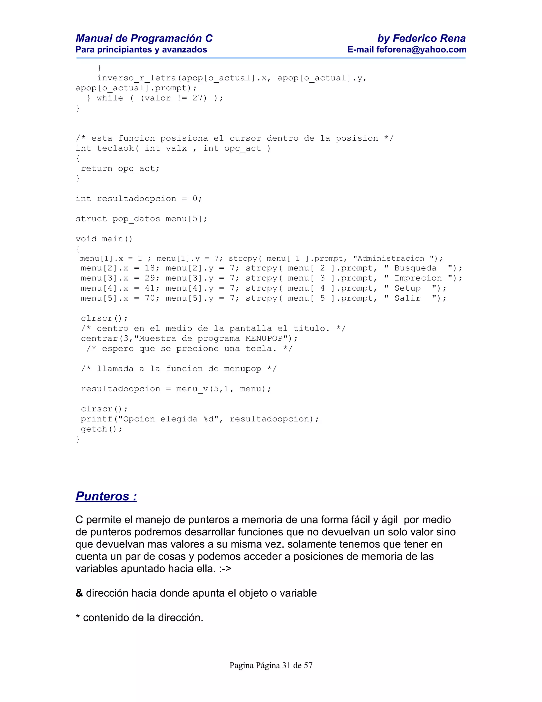 Manual de Programación C                                                     by Federico Rena
Para principiantes y avanzados                                         E-mail feforena@yahoo.com

    }
    inverso_r_letra(apop[o_actual].x, apop[o_actual].y,
apop[o_actual].prompt);
  } while ( (valor != 27) );
}


/* esta funcion posisiona el cursor dentro de la posision */
int teclaok( int valx , int opc_act )
{
  return opc_act;
}

int resultadoopcion = 0;

struct pop_datos menu[5];

void main()
{
 menu[1].x = 1 ; menu[1].y = 7; strcpy( menu[ 1 ].prompt, "Administracion ");
 menu[2].x   =   18;   menu[2].y   =   7;   strcpy(   menu[     2   ].prompt,   "   Busqueda ");
 menu[3].x   =   29;   menu[3].y   =   7;   strcpy(   menu[     3   ].prompt,   "   Imprecion ");
 menu[4].x   =   41;   menu[4].y   =   7;   strcpy(   menu[     4   ].prompt,   "   Setup ");
 menu[5].x   =   70;   menu[5].y   =   7;   strcpy(   menu[     5   ].prompt,   "   Salir ");

 clrscr();
 /* centro en el medio de la pantalla el titulo. */
 centrar(3,"Muestra de programa MENUPOP");
  /* espero que se precione una tecla. */

 /* llamada a la funcion de menupop */

 resultadoopcion = menu_v(5,1, menu);

 clrscr();
 printf("Opcion elegida %d", resultadoopcion);
 getch();
}




Punteros :
C permite el manejo de punteros a memoria de una forma fácil y ágil por medio
de punteros podremos desarrollar funciones que no devuelvan un solo valor sino
que devuelvan mas valores a su misma vez. solamente tenemos que tener en
cuenta un par de cosas y podemos acceder a posiciones de memoria de las
variables apuntado hacia ella. :->

& dirección hacia donde apunta el objeto o variable

* contenido de la dirección.



                                       Pagina Página 31 de 57
 