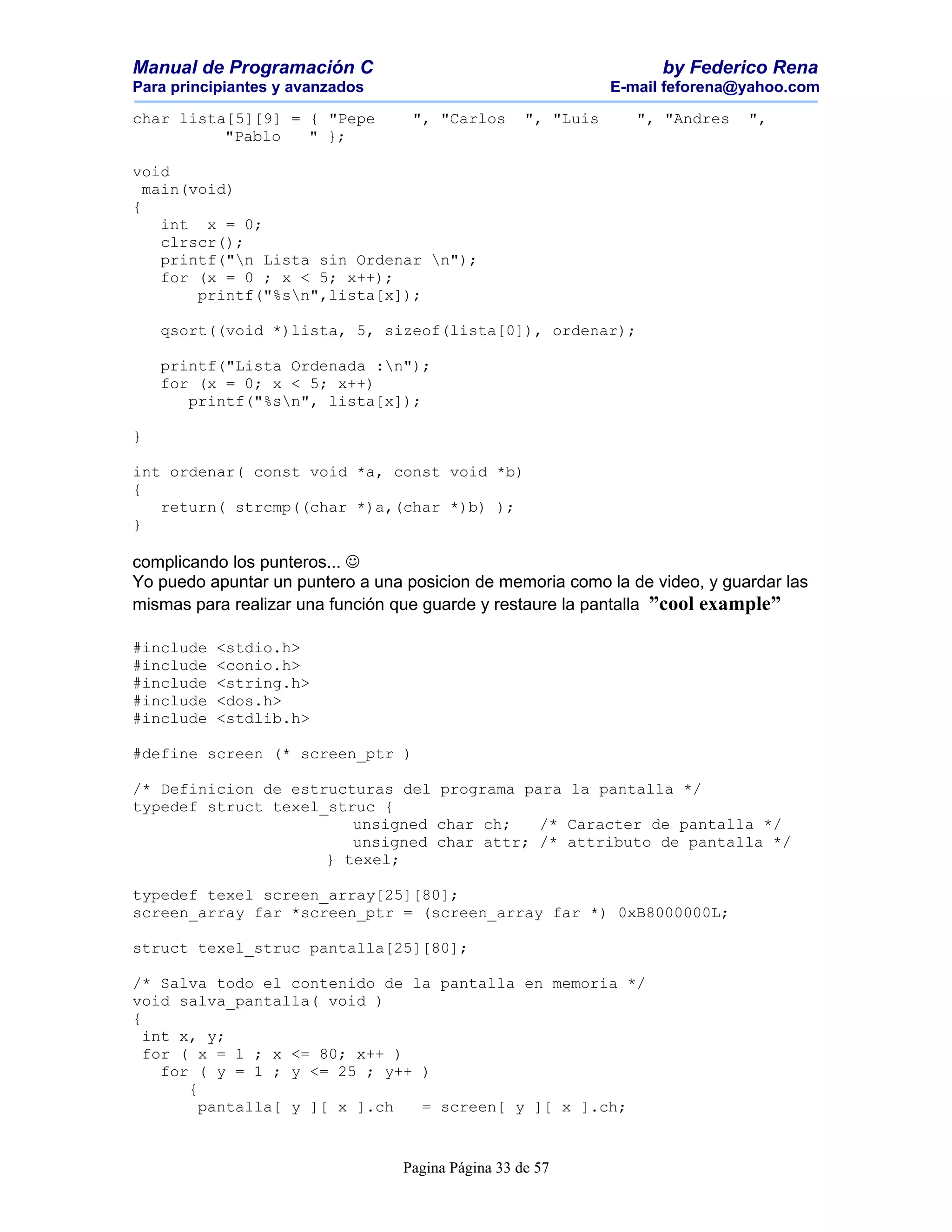 Manual de Programación C                                             by Federico Rena
Para principiantes y avanzados                                 E-mail feforena@yahoo.com

char lista[5][9] = { "Pepe         ", "Carlos       ", "Luis      ", "Andres   ",
          "Pablo   " };

void
  main(void)
{
    int x = 0;
    clrscr();
    printf("n Lista sin Ordenar n");
    for (x = 0 ; x < 5; x++);
        printf("%sn",lista[x]);

    qsort((void *)lista, 5, sizeof(lista[0]), ordenar);

    printf("Lista Ordenada :n");
    for (x = 0; x < 5; x++)
       printf("%sn", lista[x]);

}

int ordenar( const void *a, const void *b)
{
   return( strcmp((char *)a,(char *)b) );
}

complicando los punteros... 
Yo puedo apuntar un puntero a una posicion de memoria como la de video, y guardar las
mismas para realizar una función que guarde y restaure la pantalla ”cool example”

#include   <stdio.h>
#include   <conio.h>
#include   <string.h>
#include   <dos.h>
#include   <stdlib.h>

#define screen (* screen_ptr )

/* Definicion de estructuras del programa para la pantalla */
typedef struct texel_struc {
                        unsigned char ch;   /* Caracter de pantalla */
                        unsigned char attr; /* attributo de pantalla */
                     } texel;

typedef texel screen_array[25][80];
screen_array far *screen_ptr = (screen_array far *) 0xB8000000L;

struct texel_struc pantalla[25][80];

/* Salva todo el contenido de la pantalla en memoria */
void salva_pantalla( void )
{
  int x, y;
  for ( x = 1 ; x <= 80; x++ )
    for ( y = 1 ; y <= 25 ; y++ )
       {
         pantalla[ y ][ x ].ch  = screen[ y ][ x ].ch;


                                  Pagina Página 33 de 57
 