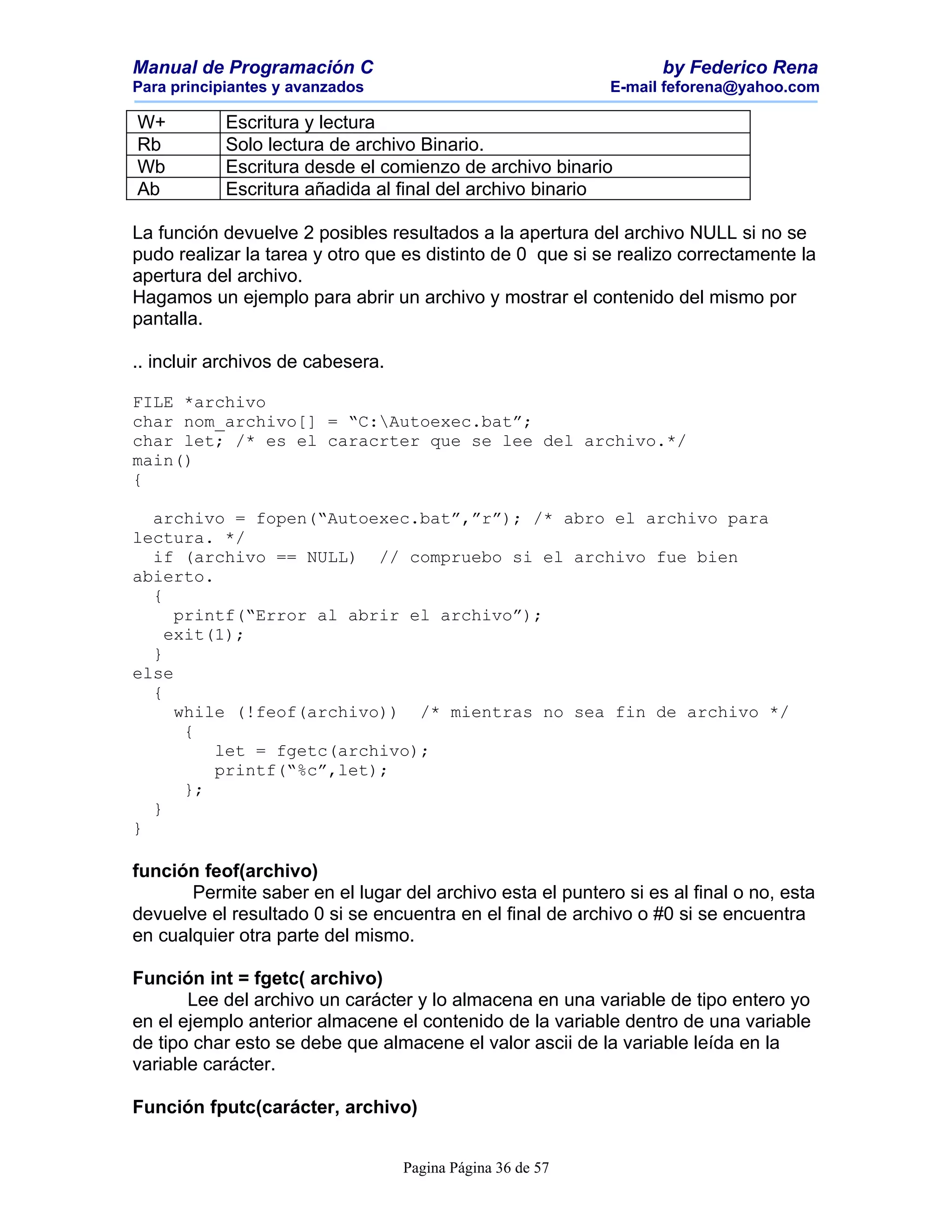 Manual de Programación C                                          by Federico Rena
Para principiantes y avanzados                              E-mail feforena@yahoo.com

W+          Escritura y lectura
Rb          Solo lectura de archivo Binario.
Wb          Escritura desde el comienzo de archivo binario
Ab          Escritura añadida al final del archivo binario

La función devuelve 2 posibles resultados a la apertura del archivo NULL si no se
pudo realizar la tarea y otro que es distinto de 0 que si se realizo correctamente la
apertura del archivo.
Hagamos un ejemplo para abrir un archivo y mostrar el contenido del mismo por
pantalla.

.. incluir archivos de cabesera.

FILE *archivo
char nom_archivo[] = “C:Autoexec.bat”;
char let; /* es el caracrter que se lee del archivo.*/
main()
{

  archivo = fopen(“Autoexec.bat”,”r”); /* abro el archivo para
lectura. */
  if (archivo == NULL) // compruebo si el archivo fue bien
abierto.
  {
     printf(“Error al abrir el archivo”);
    exit(1);
  }
else
  {
     while (!feof(archivo)) /* mientras no sea fin de archivo */
      {
         let = fgetc(archivo);
         printf(“%c”,let);
      };
  }
}

función feof(archivo)
       Permite saber en el lugar del archivo esta el puntero si es al final o no, esta
devuelve el resultado 0 si se encuentra en el final de archivo o #0 si se encuentra
en cualquier otra parte del mismo.

Función int = fgetc( archivo)
       Lee del archivo un carácter y lo almacena en una variable de tipo entero yo
en el ejemplo anterior almacene el contenido de la variable dentro de una variable
de tipo char esto se debe que almacene el valor ascii de la variable leída en la
variable carácter.

Función fputc(carácter, archivo)


                                   Pagina Página 36 de 57
 