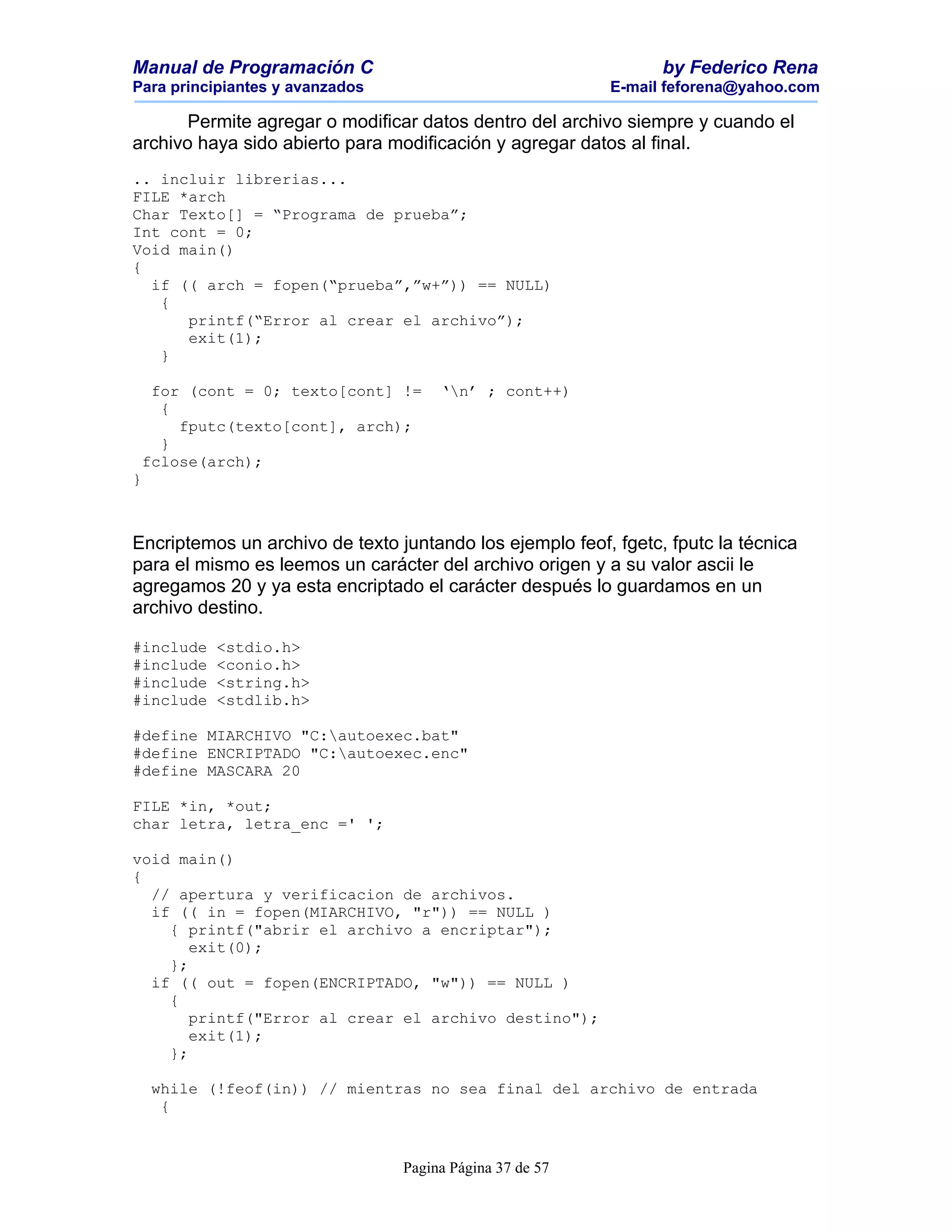 Manual de Programación C                                         by Federico Rena
Para principiantes y avanzados                            E-mail feforena@yahoo.com

       Permite agregar o modificar datos dentro del archivo siempre y cuando el
archivo haya sido abierto para modificación y agregar datos al final.
.. incluir librerias...
FILE *arch
Char Texto[] = “Programa de prueba”;
Int cont = 0;
Void main()
{
  if (( arch = fopen(“prueba”,”w+”)) == NULL)
   {
      printf(“Error al crear el archivo”);
      exit(1);
   }

  for (cont = 0; texto[cont] !=       ‘n’ ; cont++)
   {
     fputc(texto[cont], arch);
   }
 fclose(arch);
}



Encriptemos un archivo de texto juntando los ejemplo feof, fgetc, fputc la técnica
para el mismo es leemos un carácter del archivo origen y a su valor ascii le
agregamos 20 y ya esta encriptado el carácter después lo guardamos en un
archivo destino.

#include   <stdio.h>
#include   <conio.h>
#include   <string.h>
#include   <stdlib.h>

#define MIARCHIVO "C:autoexec.bat"
#define ENCRIPTADO "C:autoexec.enc"
#define MASCARA 20

FILE *in, *out;
char letra, letra_enc =' ';

void main()
{
  // apertura y verificacion de archivos.
  if (( in = fopen(MIARCHIVO, "r")) == NULL )
    { printf("abrir el archivo a encriptar");
       exit(0);
    };
  if (( out = fopen(ENCRIPTADO, "w")) == NULL )
    {
       printf("Error al crear el archivo destino");
       exit(1);
    };

    while (!feof(in)) // mientras no sea final del archivo de entrada
     {


                                 Pagina Página 37 de 57
 