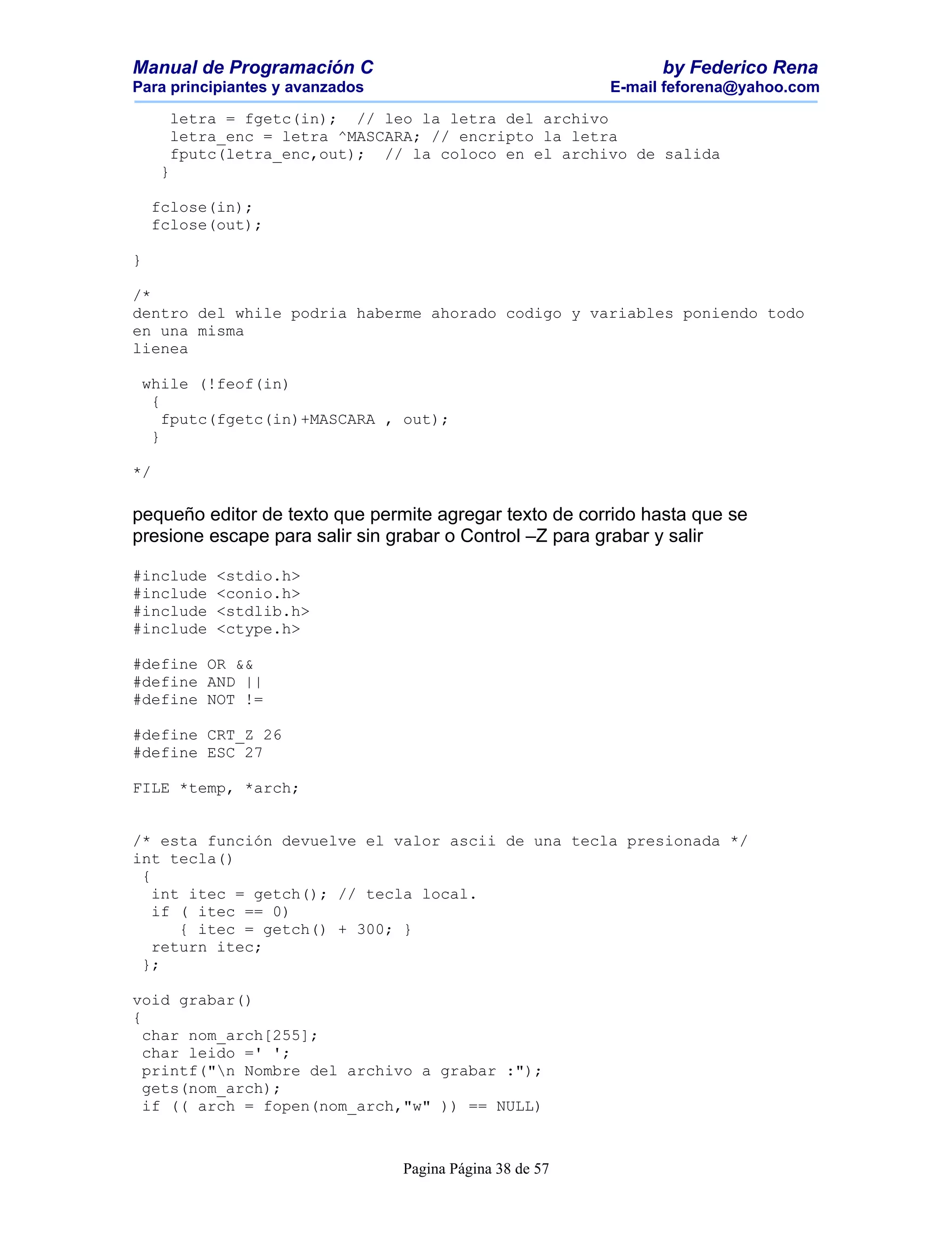 Manual de Programación C                                        by Federico Rena
Para principiantes y avanzados                            E-mail feforena@yahoo.com

      letra = fgetc(in); // leo la letra del archivo
      letra_enc = letra ^MASCARA; // encripto la letra
      fputc(letra_enc,out); // la coloco en el archivo de salida
     }

    fclose(in);
    fclose(out);

}

/*
dentro del while podria haberme ahorado codigo y variables poniendo todo
en una misma
lienea

 while (!feof(in)
  {
    fputc(fgetc(in)+MASCARA , out);
  }

*/

pequeño editor de texto que permite agregar texto de corrido hasta que se
presione escape para salir sin grabar o Control –Z para grabar y salir

#include   <stdio.h>
#include   <conio.h>
#include   <stdlib.h>
#include   <ctype.h>

#define OR &&
#define AND ||
#define NOT !=

#define CRT_Z 26
#define ESC 27

FILE *temp, *arch;


/* esta función devuelve el valor ascii de una tecla presionada */
int tecla()
 {
   int itec = getch(); // tecla local.
   if ( itec == 0)
      { itec = getch() + 300; }
   return itec;
 };

void grabar()
{
  char nom_arch[255];
  char leido =' ';
  printf("n Nombre del archivo a grabar :");
  gets(nom_arch);
  if (( arch = fopen(nom_arch,"w" )) == NULL)



                                 Pagina Página 38 de 57
 
