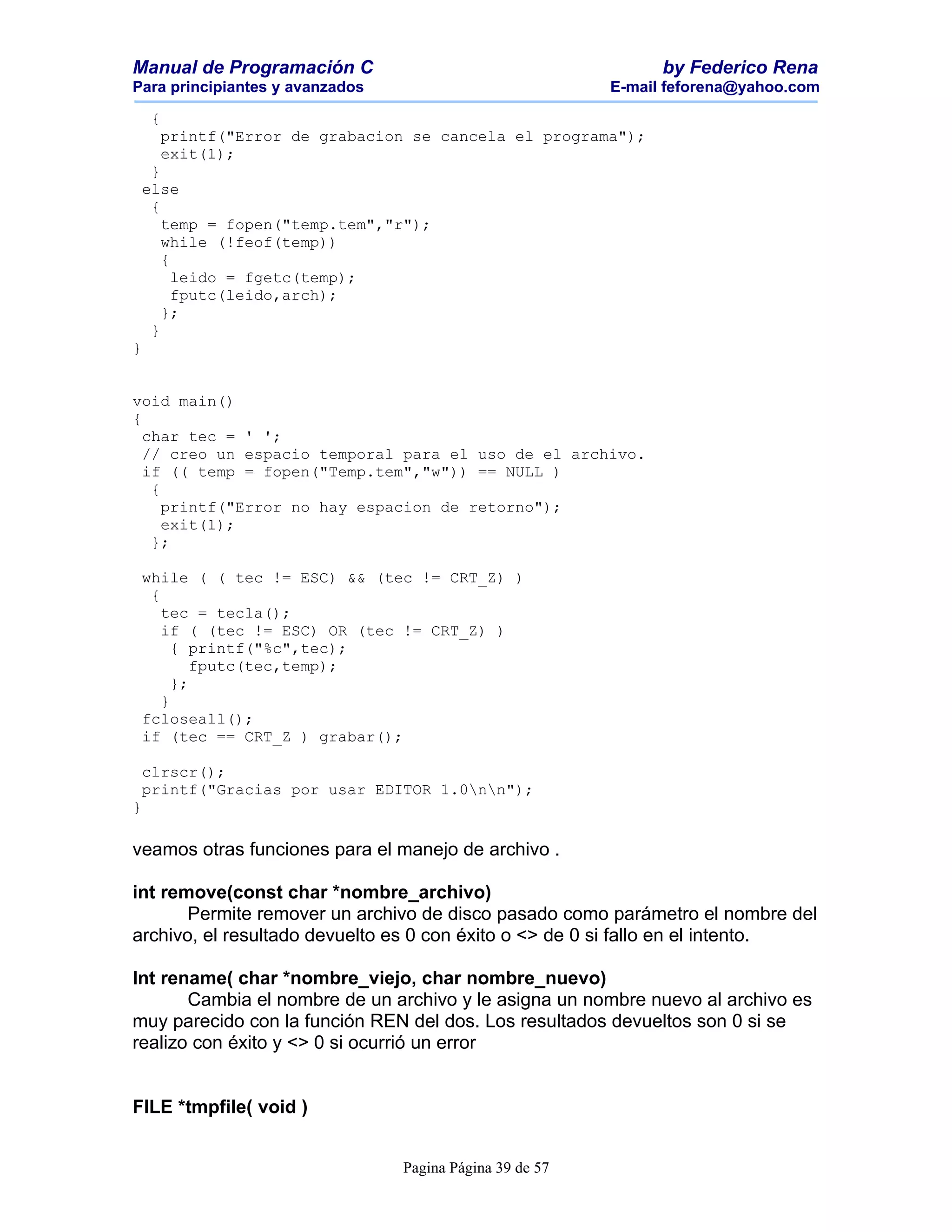 Manual de Programación C                                        by Federico Rena
Para principiantes y avanzados                            E-mail feforena@yahoo.com

    {
     printf("Error de grabacion se cancela el programa");
     exit(1);
  }
 else
  {
    temp = fopen("temp.tem","r");
    while (!feof(temp))
    {
      leido = fgetc(temp);
      fputc(leido,arch);
    };
  }
}


void main()
{
  char tec = ' ';
  // creo un espacio temporal para el uso de el archivo.
  if (( temp = fopen("Temp.tem","w")) == NULL )
   {
     printf("Error no hay espacion de retorno");
     exit(1);
   };

 while ( ( tec != ESC) && (tec != CRT_Z) )
  {
    tec = tecla();
    if ( (tec != ESC) OR (tec != CRT_Z) )
      { printf("%c",tec);
         fputc(tec,temp);
      };
    }
 fcloseall();
 if (tec == CRT_Z ) grabar();

 clrscr();
 printf("Gracias por usar EDITOR 1.0nn");
}

veamos otras funciones para el manejo de archivo .

int remove(const char *nombre_archivo)
       Permite remover un archivo de disco pasado como parámetro el nombre del
archivo, el resultado devuelto es 0 con éxito o <> de 0 si fallo en el intento.

Int rename( char *nombre_viejo, char nombre_nuevo)
       Cambia el nombre de un archivo y le asigna un nombre nuevo al archivo es
muy parecido con la función REN del dos. Los resultados devueltos son 0 si se
realizo con éxito y <> 0 si ocurrió un error


FILE *tmpfile( void )


                                 Pagina Página 39 de 57
 