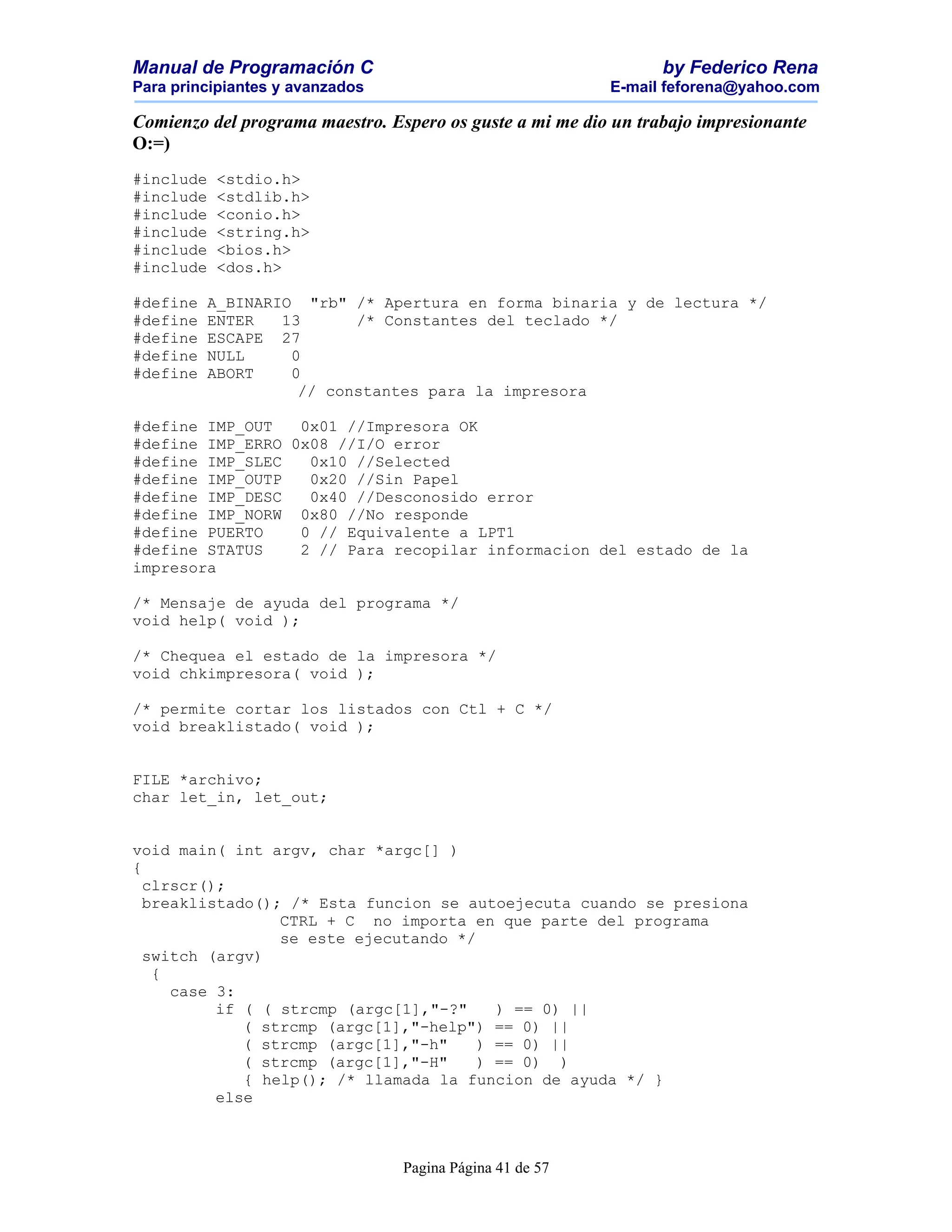 Manual de Programación C                                         by Federico Rena
Para principiantes y avanzados                            E-mail feforena@yahoo.com

Comienzo del programa maestro. Espero os guste a mi me dio un trabajo impresionante
O:=)
#include   <stdio.h>
#include   <stdlib.h>
#include   <conio.h>
#include   <string.h>
#include   <bios.h>
#include   <dos.h>

#define   A_BINARIO "rb" /* Apertura en forma binaria y de lectura */
#define   ENTER   13      /* Constantes del teclado */
#define   ESCAPE 27
#define   NULL     0
#define   ABORT    0
                    // constantes para la impresora

#define IMP_OUT   0x01 //Impresora OK
#define IMP_ERRO 0x08 //I/O error
#define IMP_SLEC   0x10 //Selected
#define IMP_OUTP   0x20 //Sin Papel
#define IMP_DESC   0x40 //Desconosido error
#define IMP_NORW 0x80 //No responde
#define PUERTO    0 // Equivalente a LPT1
#define STATUS    2 // Para recopilar informacion del estado de la
impresora

/* Mensaje de ayuda del programa */
void help( void );

/* Chequea el estado de la impresora */
void chkimpresora( void );

/* permite cortar los listados con Ctl + C */
void breaklistado( void );


FILE *archivo;
char let_in, let_out;


void main( int argv, char *argc[] )
{
  clrscr();
  breaklistado(); /* Esta funcion se autoejecuta cuando se presiona
                 CTRL + C no importa en que parte del programa
                 se este ejecutando */
  switch (argv)
   {
     case 3:
          if ( ( strcmp (argc[1],"-?"    ) == 0) ||
             ( strcmp (argc[1],"-help") == 0) ||
             ( strcmp (argc[1],"-h"    ) == 0) ||
             ( strcmp (argc[1],"-H"    ) == 0) )
             { help(); /* llamada la funcion de ayuda */ }
          else



                                 Pagina Página 41 de 57
 