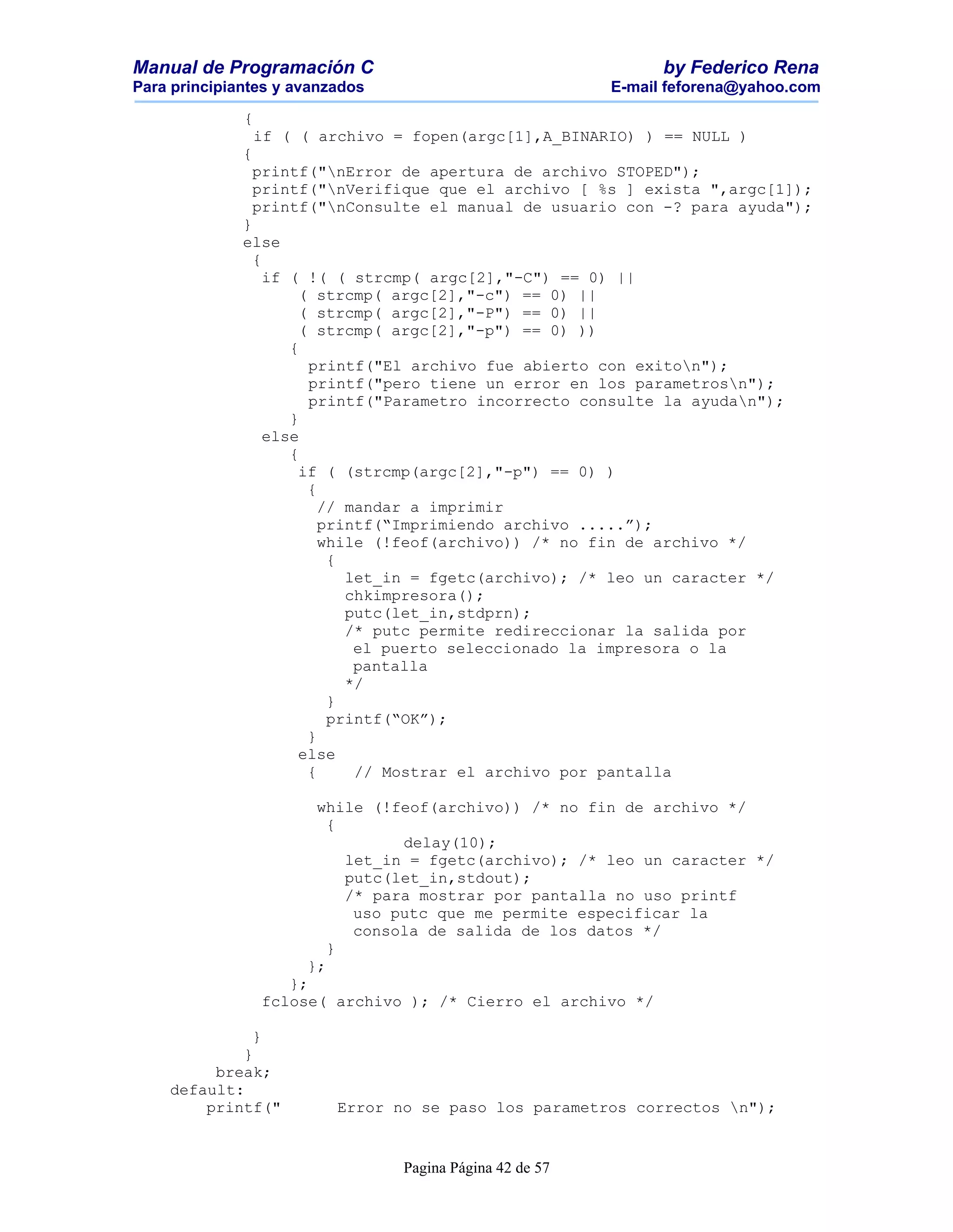 Manual de Programación C                                         by Federico Rena
Para principiantes y avanzados                             E-mail feforena@yahoo.com

              {
                  if ( ( archivo = fopen(argc[1],A_BINARIO) ) == NULL )
              {
               printf("nError de apertura de archivo STOPED");
               printf("nVerifique que el archivo [ %s ] exista ",argc[1]);
               printf("nConsulte el manual de usuario con -? para ayuda");
              }
              else
                {
                  if ( !( ( strcmp( argc[2],"-C") == 0) ||
                      ( strcmp( argc[2],"-c") == 0) ||
                      ( strcmp( argc[2],"-P") == 0) ||
                      ( strcmp( argc[2],"-p") == 0) ))
                     {
                       printf("El archivo fue abierto con exiton");
                       printf("pero tiene un error en los parametrosn");
                       printf("Parametro incorrecto consulte la ayudan");
                     }
                  else
                     {
                      if ( (strcmp(argc[2],"-p") == 0) )
                       {
                         // mandar a imprimir
                         printf(“Imprimiendo archivo .....”);
                         while (!feof(archivo)) /* no fin de archivo */
                          {
                            let_in = fgetc(archivo); /* leo un caracter */
                            chkimpresora();
                            putc(let_in,stdprn);
                            /* putc permite redireccionar la salida por
                             el puerto seleccionado la impresora o la
                             pantalla
                            */
                          }
                          printf(“OK”);
                       }
                      else
                       {     // Mostrar el archivo por pantalla

                        while (!feof(archivo)) /* no fin de archivo */
                          {
                                  delay(10);
                            let_in = fgetc(archivo); /* leo un caracter */
                            putc(let_in,stdout);
                            /* para mostrar por pantalla no uso printf
                             uso putc que me permite especificar la
                             consola de salida de los datos */
                          }
                       };
                     };
                  fclose( archivo ); /* Cierro el archivo */

             }
            }
         break;
    default:
        printf("           Error no se paso los parametros correctos n");


                                  Pagina Página 42 de 57
 