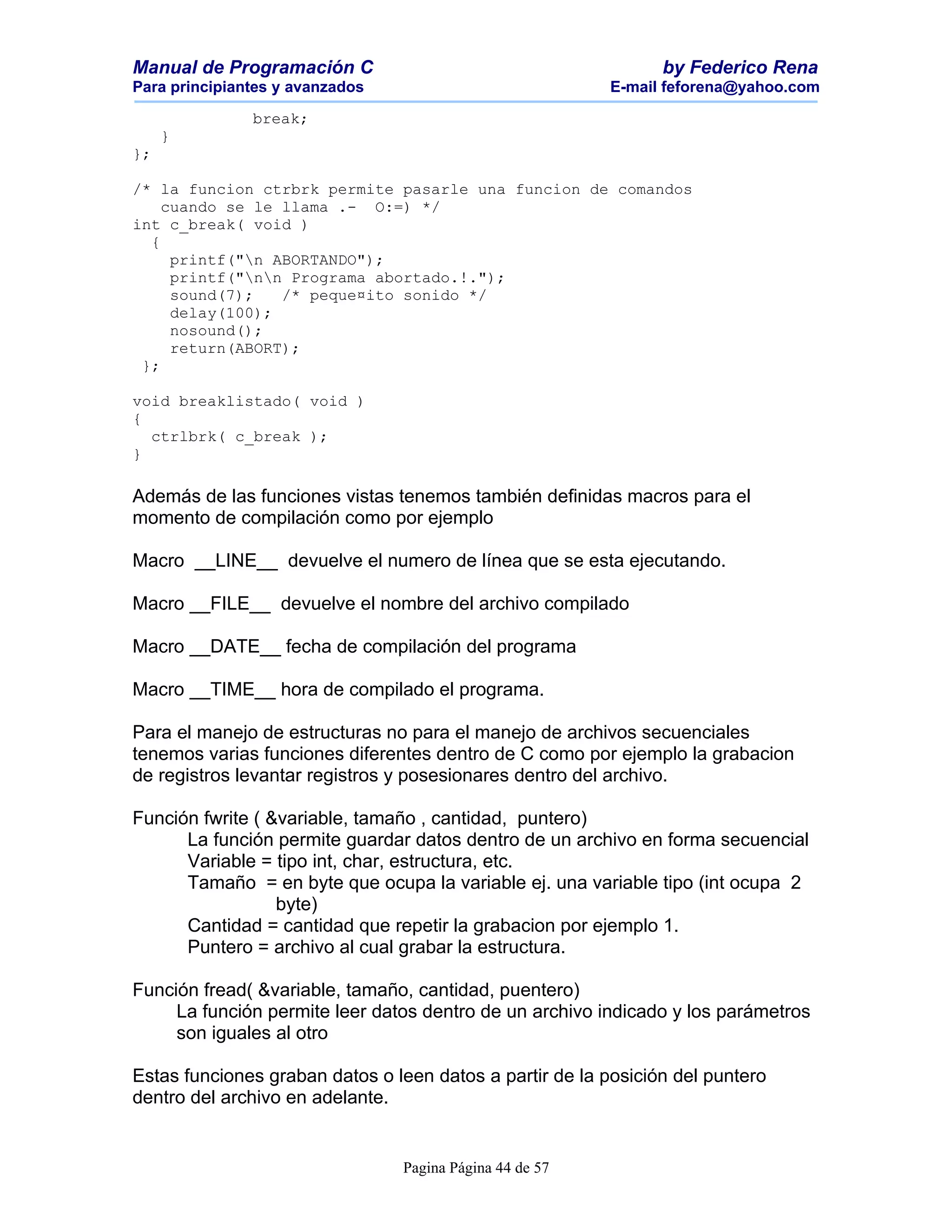 Manual de Programación C                                        by Federico Rena
Para principiantes y avanzados                            E-mail feforena@yahoo.com

               break;
     }
};

/* la funcion ctrbrk permite pasarle una funcion de comandos
    cuando se le llama .- O:=) */
int c_break( void )
  {
     printf("n ABORTANDO");
     printf("nn Programa abortado.!.");
     sound(7);   /* peque¤ito sonido */
     delay(100);
     nosound();
     return(ABORT);
 };

void breaklistado( void )
{
  ctrlbrk( c_break );
}

Además de las funciones vistas tenemos también definidas macros para el
momento de compilación como por ejemplo

Macro __LINE__ devuelve el numero de línea que se esta ejecutando.

Macro __FILE__ devuelve el nombre del archivo compilado

Macro __DATE__ fecha de compilación del programa

Macro __TIME__ hora de compilado el programa.

Para el manejo de estructuras no para el manejo de archivos secuenciales
tenemos varias funciones diferentes dentro de C como por ejemplo la grabacion
de registros levantar registros y posesionares dentro del archivo.

Función fwrite ( &variable, tamaño , cantidad, puntero)
      La función permite guardar datos dentro de un archivo en forma secuencial
      Variable = tipo int, char, estructura, etc.
      Tamaño = en byte que ocupa la variable ej. una variable tipo (int ocupa 2
                  byte)
      Cantidad = cantidad que repetir la grabacion por ejemplo 1.
      Puntero = archivo al cual grabar la estructura.

Función fread( &variable, tamaño, cantidad, puentero)
     La función permite leer datos dentro de un archivo indicado y los parámetros
     son iguales al otro

Estas funciones graban datos o leen datos a partir de la posición del puntero
dentro del archivo en adelante.


                                 Pagina Página 44 de 57
 