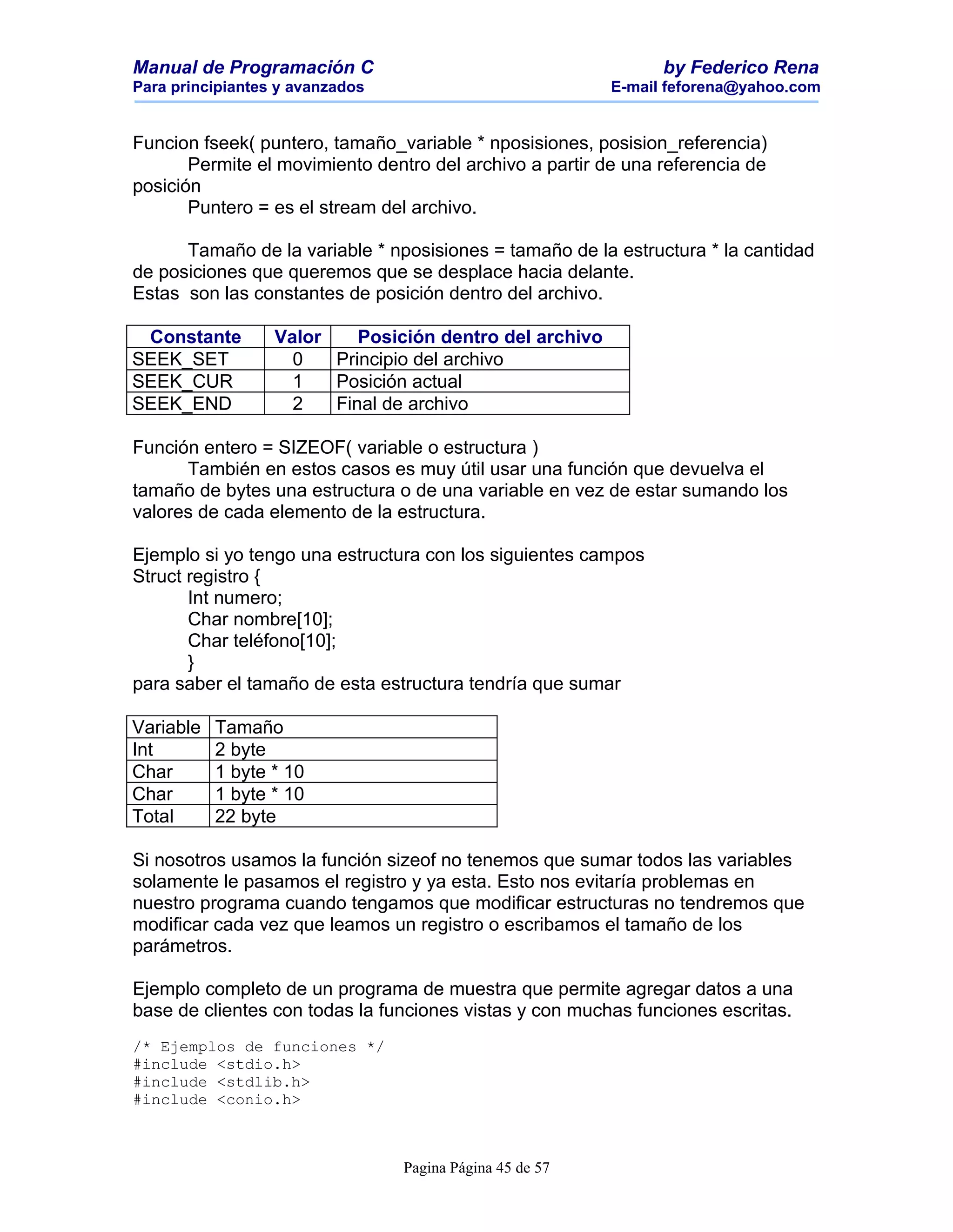 Manual de Programación C                                        by Federico Rena
Para principiantes y avanzados                            E-mail feforena@yahoo.com


Funcion fseek( puntero, tamaño_variable * nposisiones, posision_referencia)
       Permite el movimiento dentro del archivo a partir de una referencia de
posición
       Puntero = es el stream del archivo.

      Tamaño de la variable * nposisiones = tamaño de la estructura * la cantidad
de posiciones que queremos que se desplace hacia delante.
Estas son las constantes de posición dentro del archivo.

 Constante        Valor    Posición dentro del archivo
SEEK_SET            0   Principio del archivo
SEEK_CUR            1   Posición actual
SEEK_END            2   Final de archivo

Función entero = SIZEOF( variable o estructura )
      También en estos casos es muy útil usar una función que devuelva el
tamaño de bytes una estructura o de una variable en vez de estar sumando los
valores de cada elemento de la estructura.

Ejemplo si yo tengo una estructura con los siguientes campos
Struct registro {
       Int numero;
       Char nombre[10];
       Char teléfono[10];
       }
para saber el tamaño de esta estructura tendría que sumar

Variable   Tamaño
Int        2 byte
Char       1 byte * 10
Char       1 byte * 10
Total      22 byte

Si nosotros usamos la función sizeof no tenemos que sumar todos las variables
solamente le pasamos el registro y ya esta. Esto nos evitaría problemas en
nuestro programa cuando tengamos que modificar estructuras no tendremos que
modificar cada vez que leamos un registro o escribamos el tamaño de los
parámetros.

Ejemplo completo de un programa de muestra que permite agregar datos a una
base de clientes con todas la funciones vistas y con muchas funciones escritas.
/* Ejemplos de funciones */
#include <stdio.h>
#include <stdlib.h>
#include <conio.h>



                                 Pagina Página 45 de 57
 