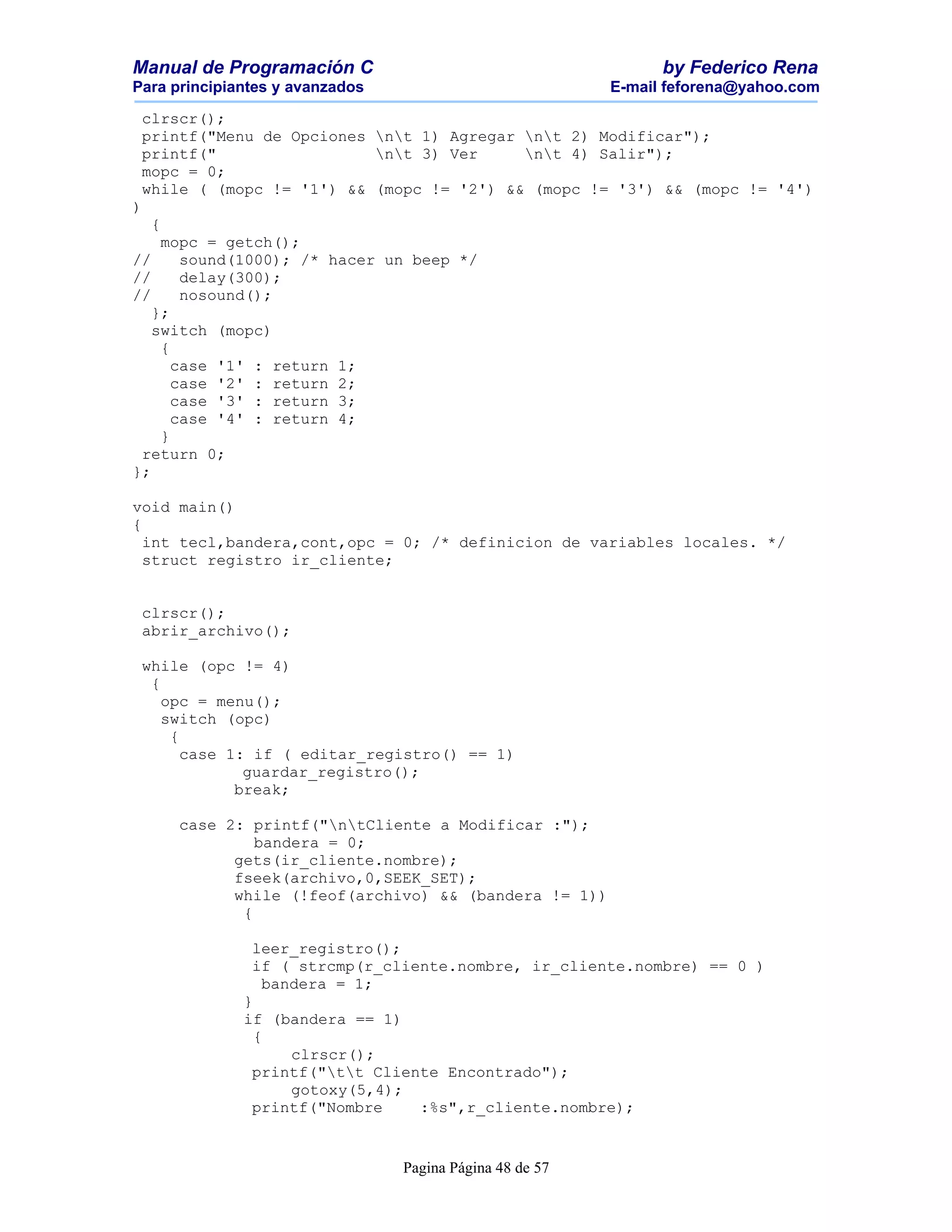 Manual de Programación C                                        by Federico Rena
Para principiantes y avanzados                            E-mail feforena@yahoo.com

 clrscr();
 printf("Menu de Opciones nt 1) Agregar nt 2) Modificar");
 printf("                 nt 3) Ver     nt 4) Salir");
 mopc = 0;
 while ( (mopc != '1') && (mopc != '2') && (mopc != '3') && (mopc != '4')
)
    {
    mopc = getch();
//     sound(1000); /* hacer un beep */
//     delay(300);
//     nosound();
   };
   switch (mopc)
    {
      case '1' : return 1;
      case '2' : return 2;
      case '3' : return 3;
      case '4' : return 4;
    }
 return 0;
};

void main()
{
  int tecl,bandera,cont,opc = 0; /* definicion de variables locales. */
  struct registro ir_cliente;


 clrscr();
 abrir_archivo();

 while (opc != 4)
  {
    opc = menu();
    switch (opc)
     {
       case 1: if ( editar_registro() == 1)
              guardar_registro();
             break;

        case 2: printf("ntCliente a Modificar :");
                 bandera = 0;
              gets(ir_cliente.nombre);
              fseek(archivo,0,SEEK_SET);
              while (!feof(archivo) && (bandera != 1))
               {

               leer_registro();
               if ( strcmp(r_cliente.nombre, ir_cliente.nombre) == 0 )
                 bandera = 1;
              }
              if (bandera == 1)
                {
                    clrscr();
               printf("tt Cliente Encontrado");
                    gotoxy(5,4);
               printf("Nombre    :%s",r_cliente.nombre);


                                 Pagina Página 48 de 57
 
